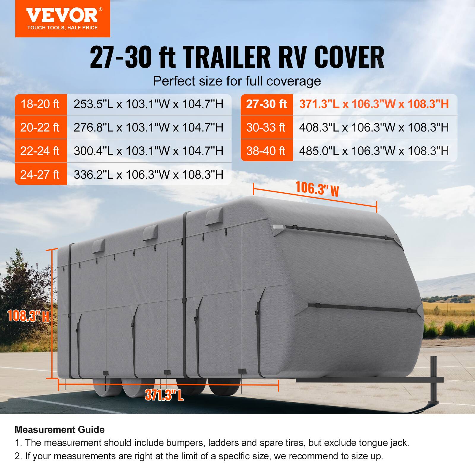 VEVOR TOUGH TOOLS, HALF PRICE

27-30 ft TRAILER RV COVER
Perfect size for full coverage

18-20 ft
253.5"L x 103.1"W x 104.7"H

20-22 ft
276.8"L x 103.1"W x 104.7"H

22-24 ft
300.4"L x 103.1"W x 104.7"H

24-27 ft
336.2"L x 106.3"W x 108.3"H

27-30 ft
371.3"L x 106.3"W x 108.3"H

30-33 ft
408.3"L x 106.3"W x 108.3"H

38-40 ft
485.0"L x 106.3"W x 108.3"H

Measurement Guide
1. The measurement should include bumpers, ladders and spare tires