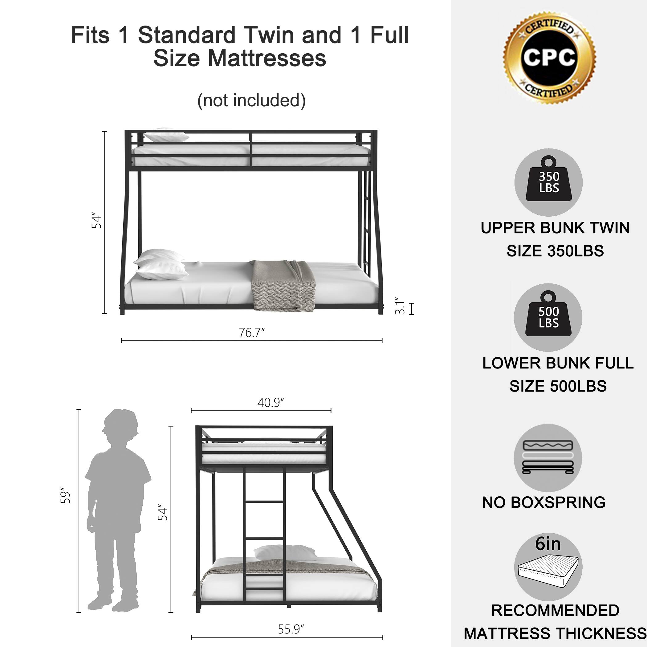 Fits 1 Standard Twin and 1 Full Size Mattresses  
(not included)

- UPPER BUNK TWIN  
  SIZE 350LBS

- LOWER BUNK FULL  
  SIZE 500LBS

- NO BOXSPRING

- RECOMMENDED MATTRESS THICKNESS  
  6in

CERTIFIED CPC