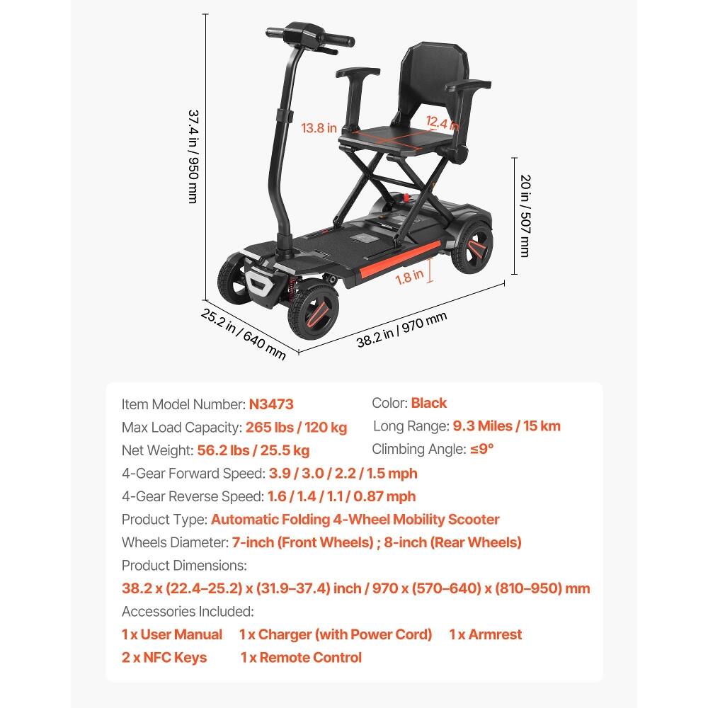 37.4 in / 950 mm  
13.8 in  
12.4 in  
1.8 in  
20 in / 507 mm  
25.2 in / 640 mm  
38.2 in / 970 mm  

Item Model Number: N3473  
Color: Black  
Max Load Capacity: 265 lbs / 120 kg  
Long Range: 9.3 Miles / 15 km  
Net Weight: 56.2 lbs / 25.5 kg  
Climbing Angle: 59°  
4-Gear Forward Speed: 3.9 / 3.0 / 2.2 / 1.5 mph  
4-Gear Reverse Speed: 1.6 / 1.1 / 0.87 mph  

Product Type: Automatic Folding 4-Wheel Mobility Scooter  
Wheels Diameter: 7-inch (Front Wheels) 8-inch (Rear Wheels)  
Product Dimensions: 38.2 x (22.4-25.2) x (31.9-37.4) inch / 970 x