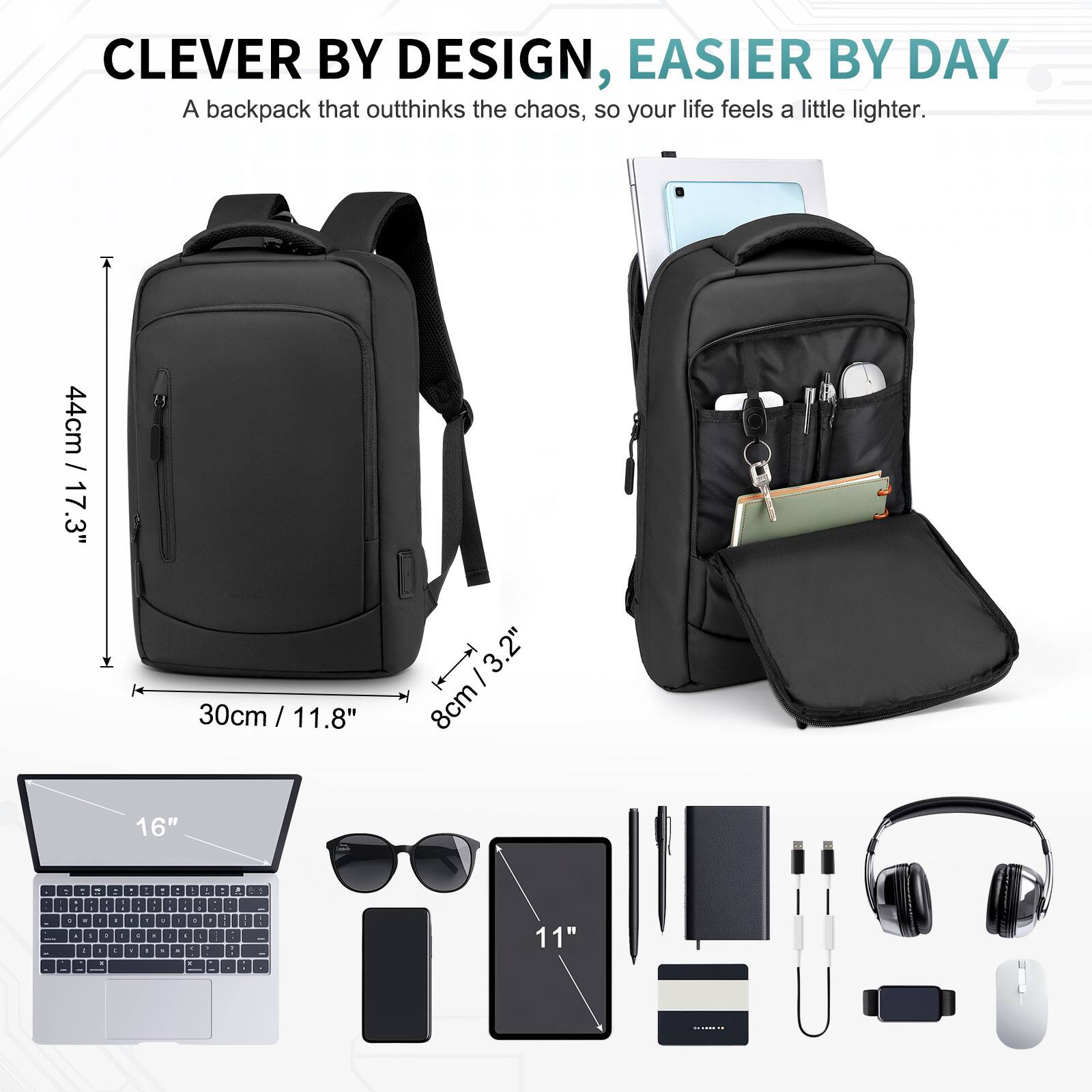 CLEVER BY DESIGN, EASIER BY DAY  
A backpack that outthinks the chaos, so your life feels a little lighter.  

44cm / 17.3"  
30cm / 11.8"  
8cm / 3.2"  
16"  
11"