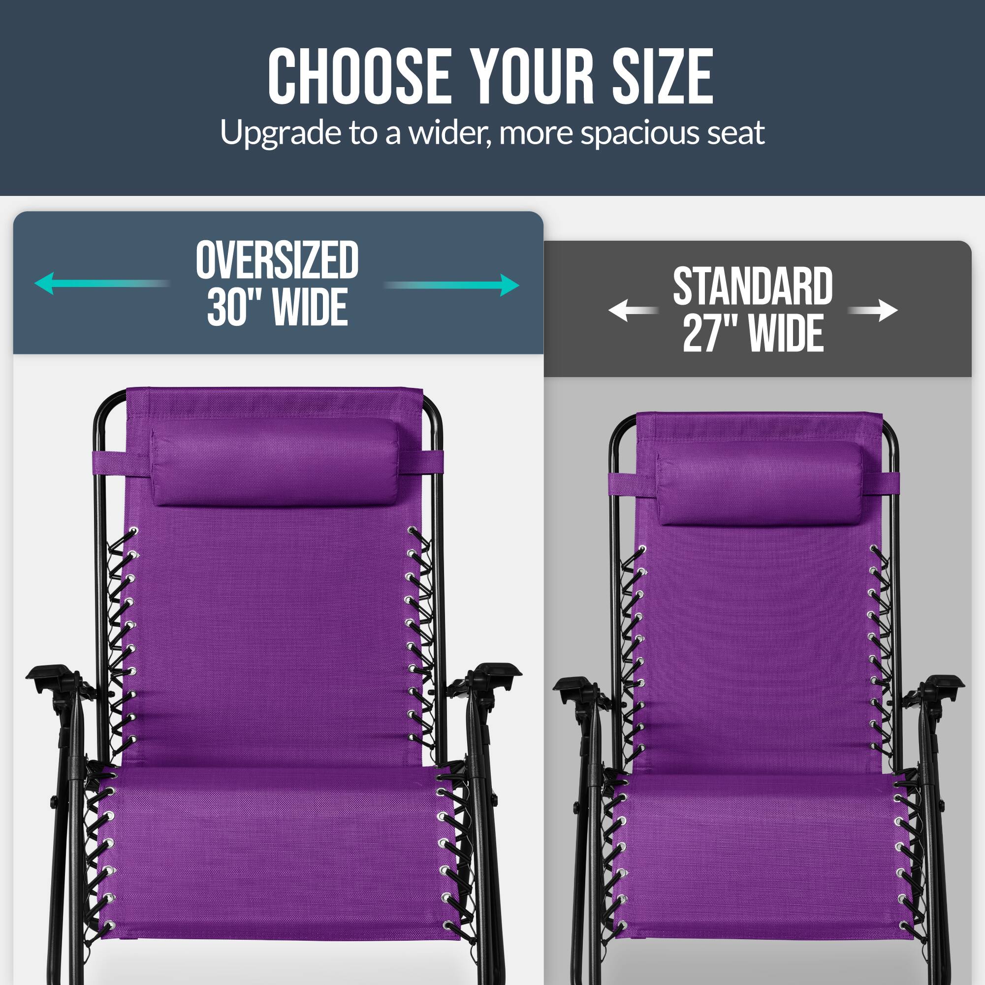 CHOOSE YOUR SIZE  
Upgrade to a wider, more spacious seat  

OVERSIZED 30" WIDE  
STANDARD 27" WIDE