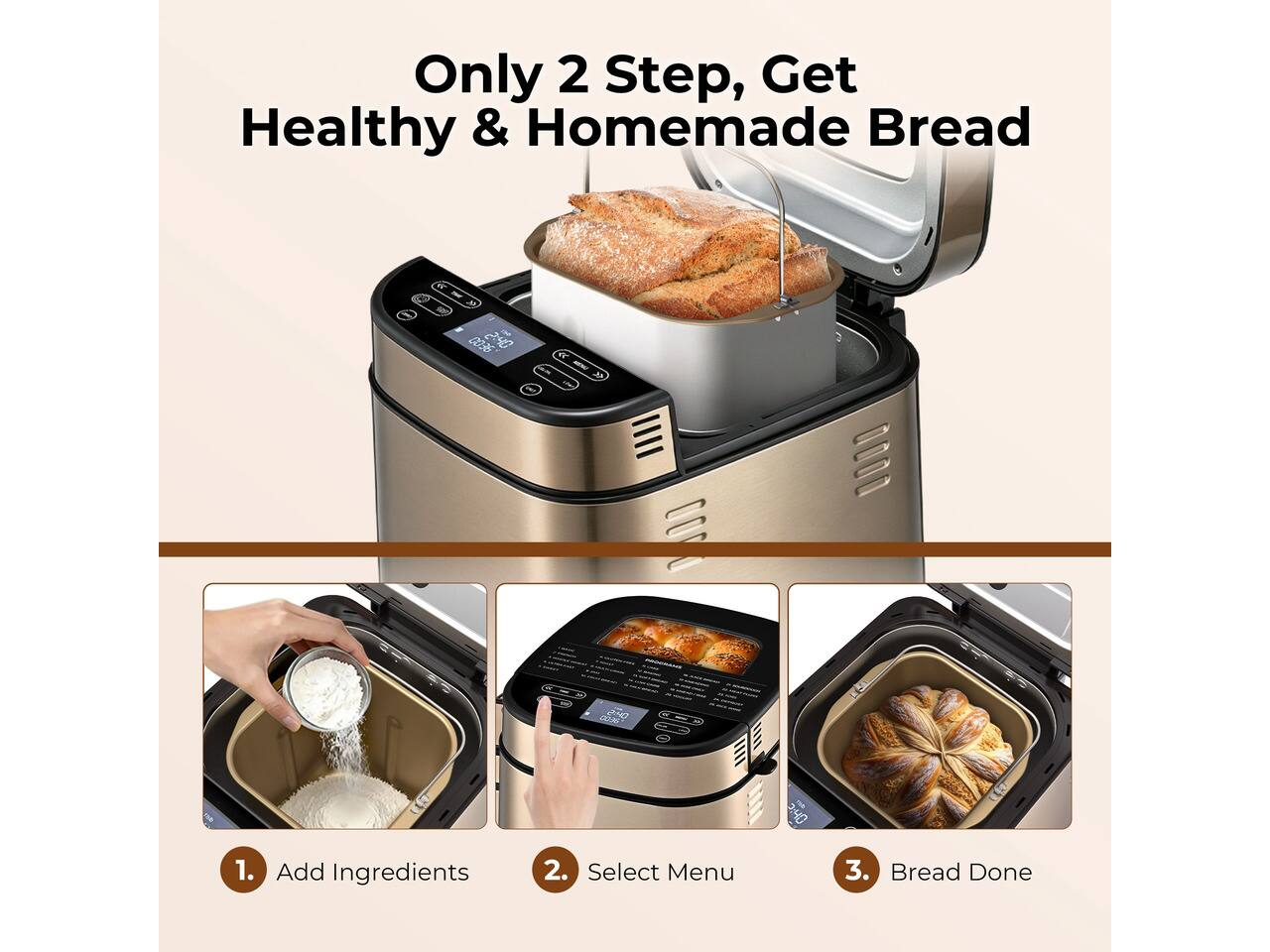 Only 2 Step, Get Healthy & Homemade Bread

1. Add Ingredients
2. Select Menu
3. Bread Done