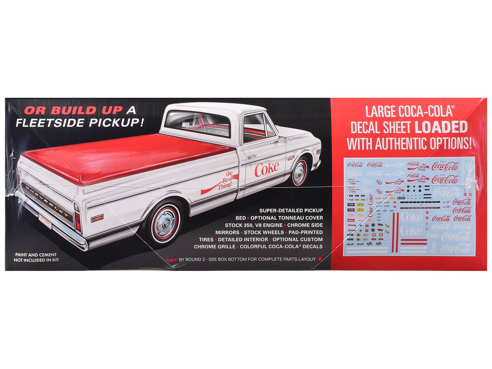 OR BUILD UP A FLEETSIDE PICKUP!  
HEVROLET PAINT AND CEMENT NOT INCLUDED IN KIT  
the Coke Real Thing  
SUPER-DETAILED PICKUP BED  
OPTIONAL TONNEAU COVER  
STOCK 350, V8 ENGINE  
CHROME SIDE MIRRORS  
STOCK WHEELS  
PAD-PRINTED TIRES  
DETAILED INTERIOR  
OPTIONAL CUSTOM CHROME GRILLE  
COLORFUL COCA-COLA DECALS  
AMT BY ROUND 2  
SEE BOX BOTTOM FOR COMPLETE PARTS LAYOUT  
LARGE COCA-COLA DECAL SHEET LOADED WITH AUTHENTIC OPTIONS!
