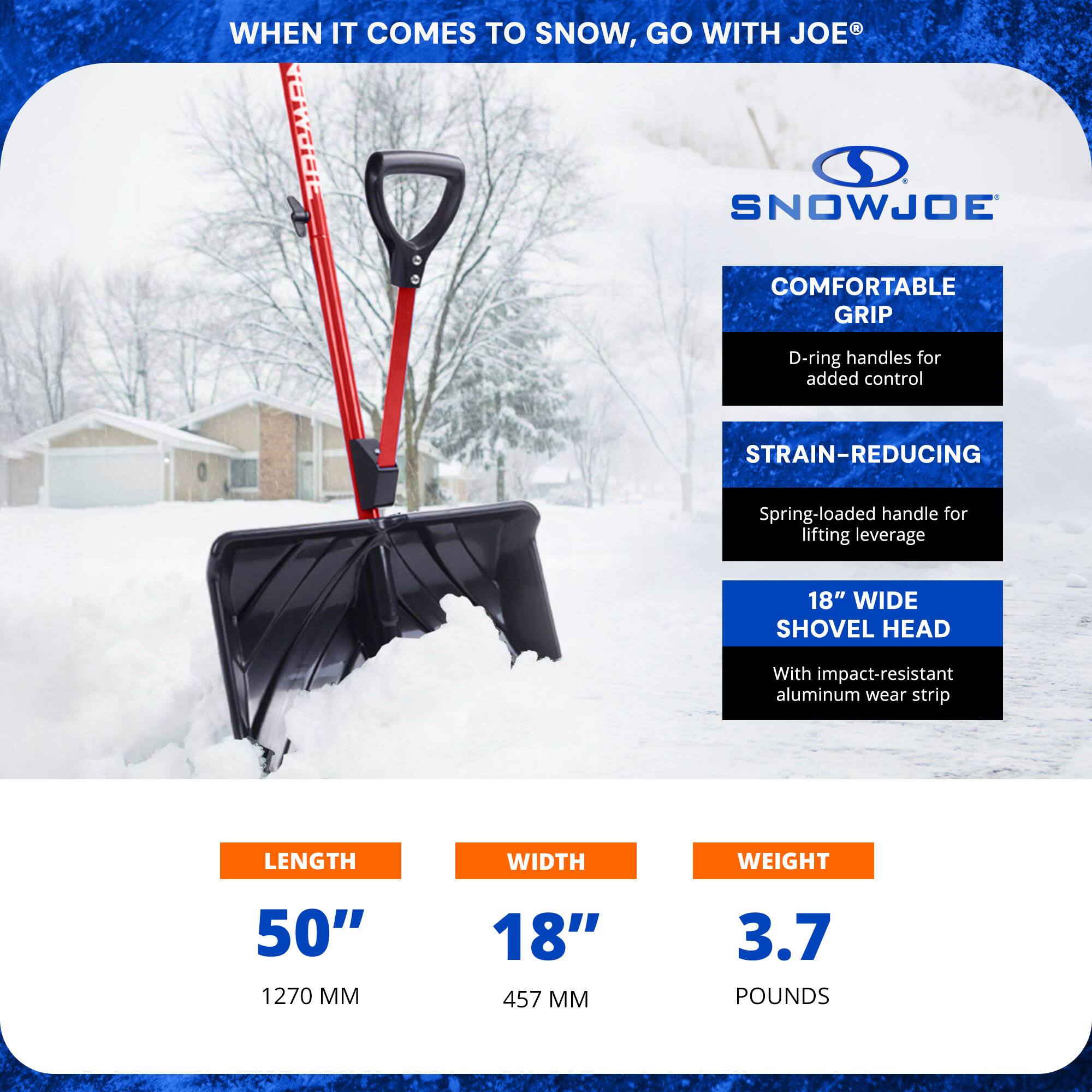 **When it comes to snow, go with Joe®**

**SnowJoe**

- **Comfortable Grip**
  - D-ring handles for added control

- **Strain-Reducing**
  - Spring-loaded handle for lifting leverage

- **18" Wide Shovel Head**
  - With impact-resistant aluminum wear strip

**Length:** 50" (1270 mm)

**Width:** 18" (457 mm)

**Weight:** 3.7 pounds