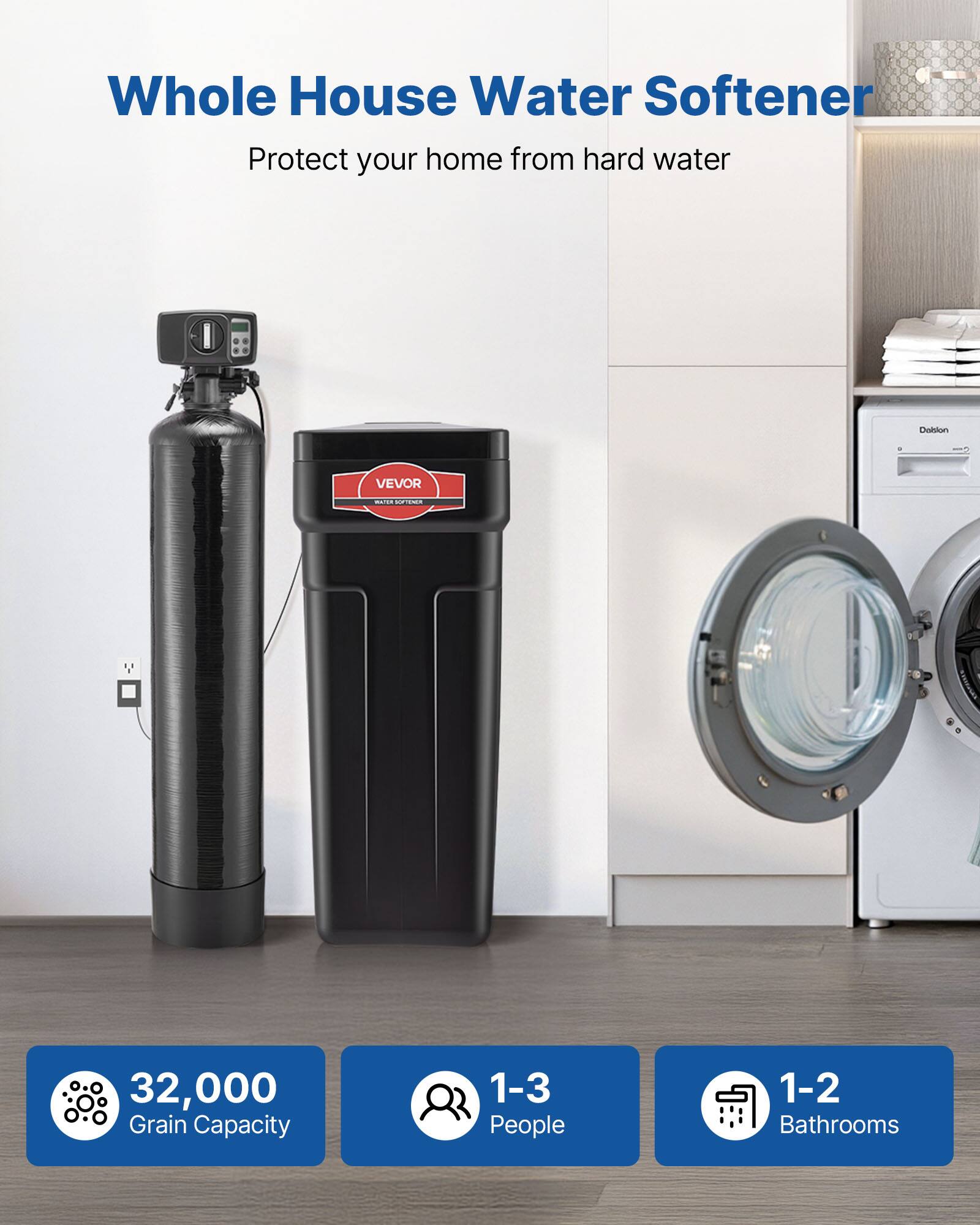Whole House Water Softener  
Protect your home from hard water  

Dalon VEVOR  
32,000 Grain Capacity  
1-3 People  
1-2 Bathrooms