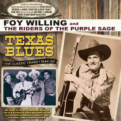 **Features all their career chart entries including the top 10 country hits "Texas Blues," "Detour" and "Have I Told You Lately That I Love You" and the top 20 hits "Anytime" and "Brush Those Tears From Your Eyes."**
**Foy Willing and The Riders of the Purple Sage**
**Texas Blues**
**The Classic Years * 1944-50**
**48-Track 2-CD Set Comprising Most of the A & B Sides of Their Releases on the Capitol, Decca, Majestic, Varsity and Columbia Labels During This Era**