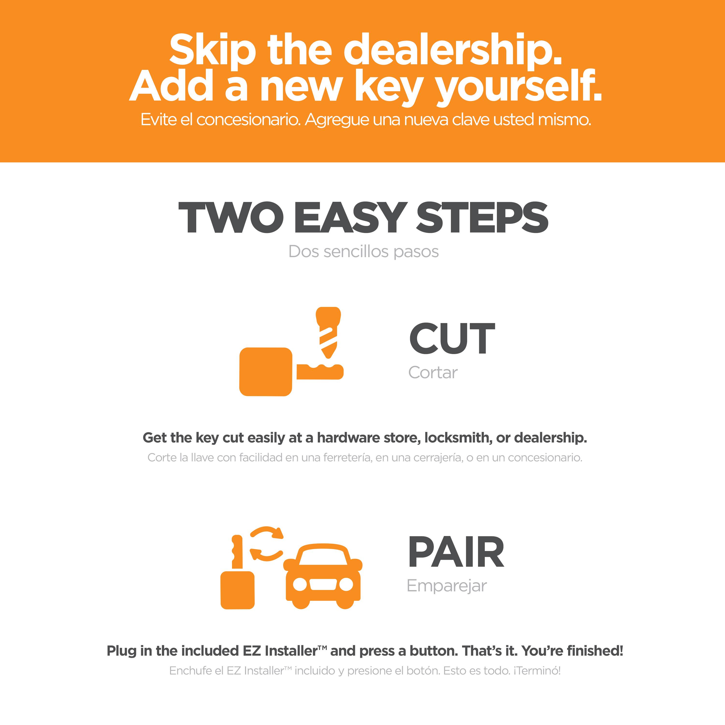 Skip the dealership.  
Add a new key yourself.  
Evite el concesionario. Agregue una nueva clave usted mismo.

TWO EASY STEPS  
Dos sencillos pasos

CUT  
Cortar  
Get the key cut easily at a hardware store, locksmith, or dealership.  
Corte la llave con facilidad en una ferretería, en una cerrajería, o en un concesionario.

PAIR  
Emparejar  
Plug in the included EZ Installer™ and press a button. That's it. You're finished!  
Enchufe el EZ Installer™ incluido y presione el botón. Esto es todo. ¡Terminó!