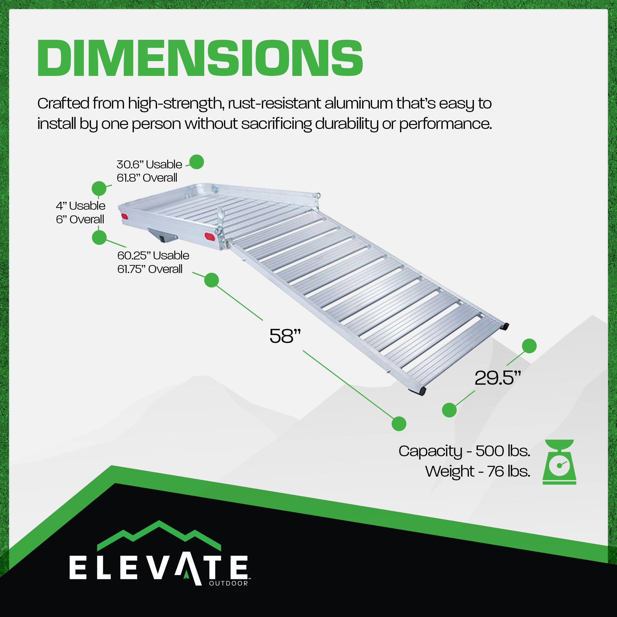 DIMENSIONS  
Crafted from high-strength, rust-resistant aluminum that's easy to install by one person without sacrificing durability or performance.  

- 30.6" Usable / 61.8" Overall  
- 4" Usable / 6" Overall  
- 60.25" Usable / 61.75" Overall  
- 58"  
- 29.5"  

Capacity - 500 lbs.  
Weight - 76 lbs.  

ELEVATE OUTDOOR