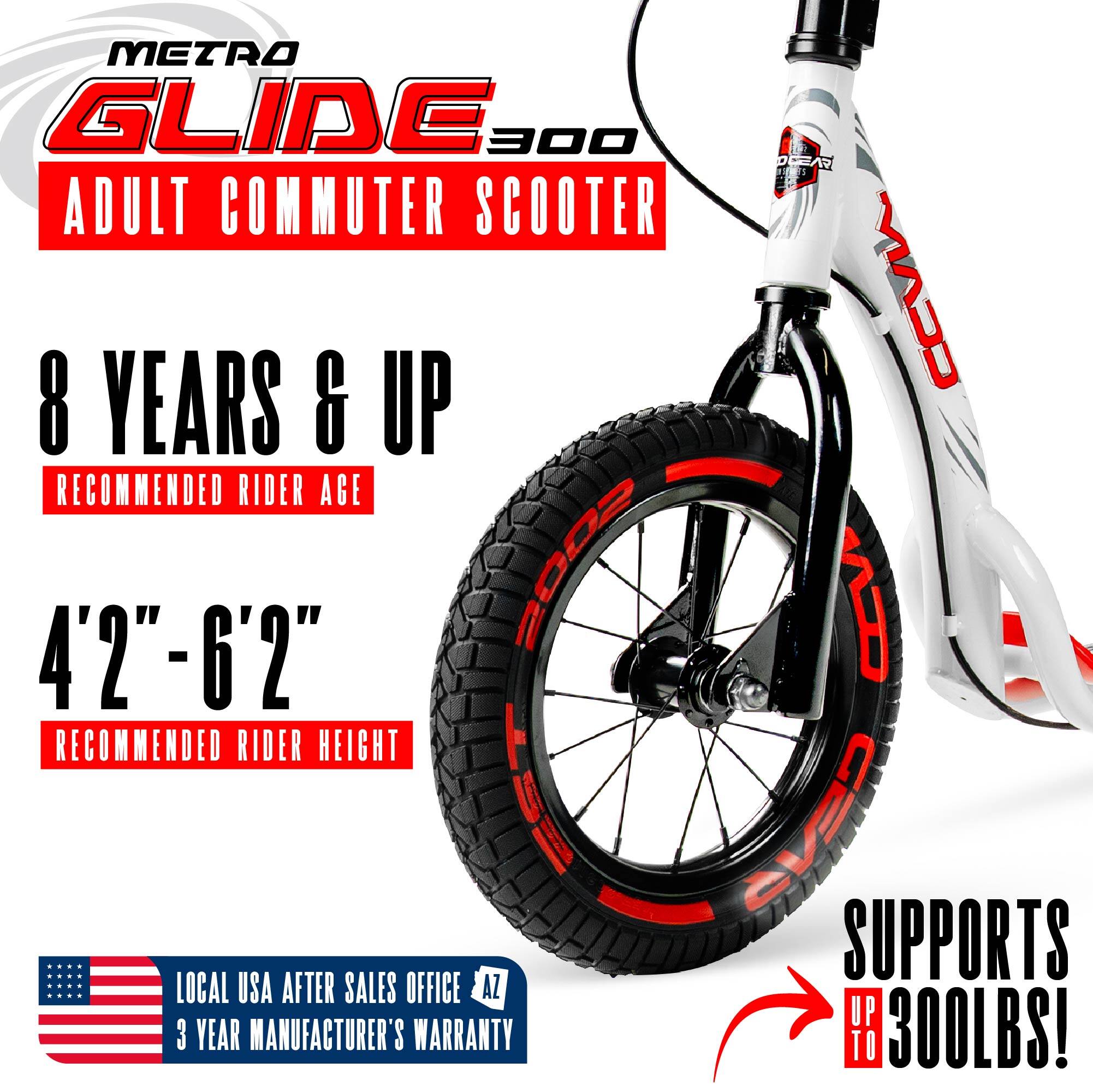 METRO GLIDE 300  
ADULT COMMUTER SCOOTER  

8 YEARS & UP  
RECOMMENDED RIDER AGE  

4'2" - 6'2"  
RECOMMENDED RIDER HEIGHT  

SUPPORTS UP TO 300LBS!  

LOCAL USA AFTER SALES OFFICE  
3 YEAR MANUFACTURER'S WARRANTY