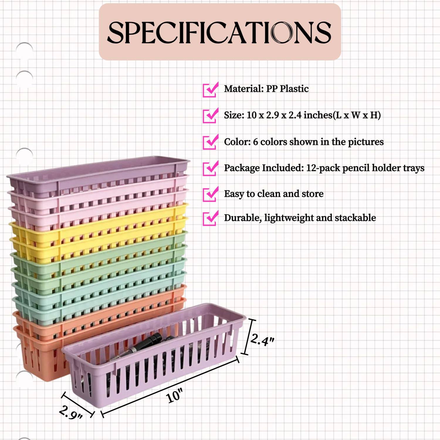 **SPECIFICATIONS**

- Material: PP Plastic
- Size: 10 x 2.9 x 2.4 inches (L x W x H)
- Color: 6 colors shown in the pictures
- Package Included: 12-pack pencil holder trays
- Easy to clean and store
- Durable, lightweight and stackable

**Dimensions:**
- Length: 10 inches
- Width: 2.9 inches
- Height: 2.4 inches
