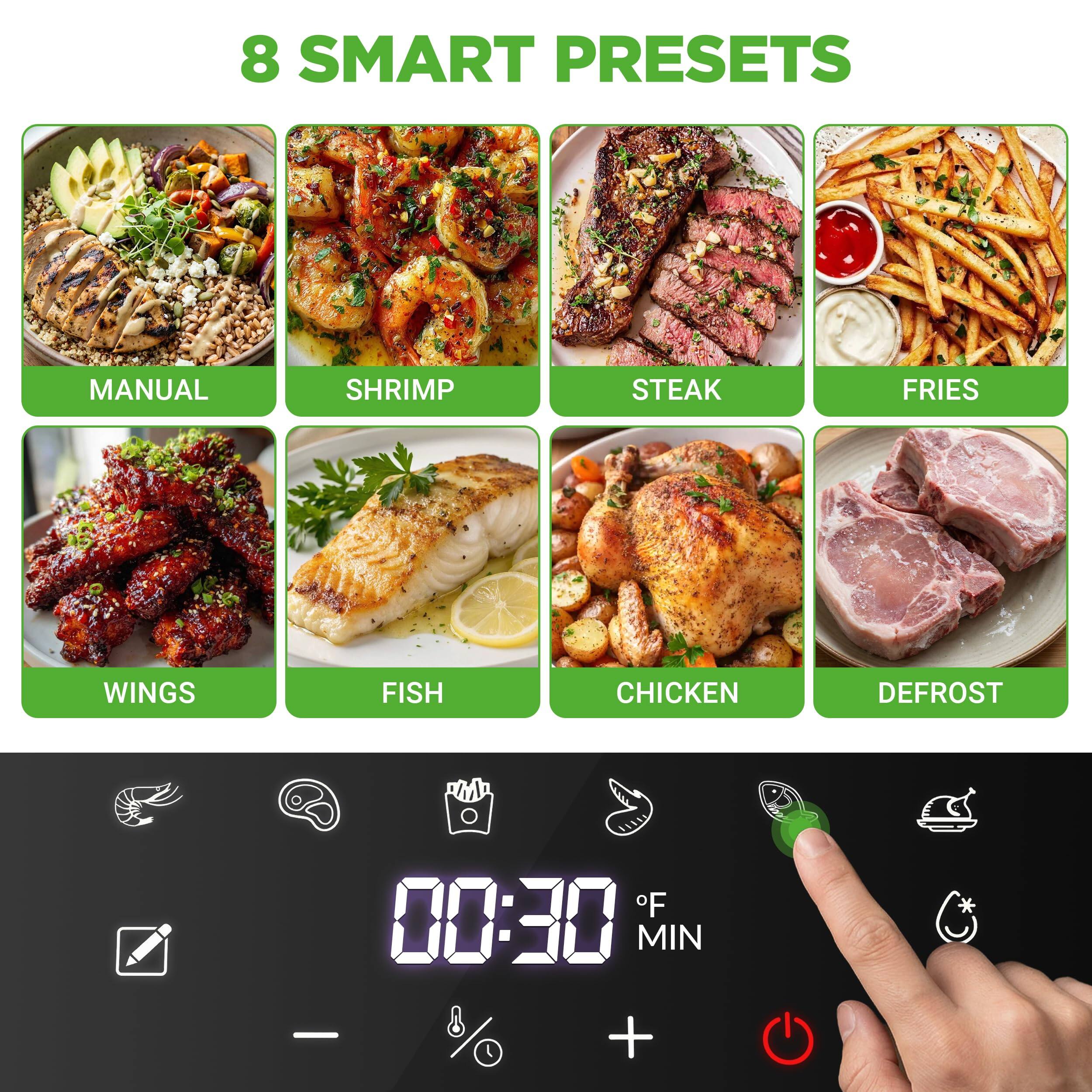 8 SMART PRESETS

MANUAL  
SHRIMP  
STEAK  
FRIES  
WINGS  
FISH  
CHICKEN  
DEFROST  

00:30 MIN  
10°F  
MIN