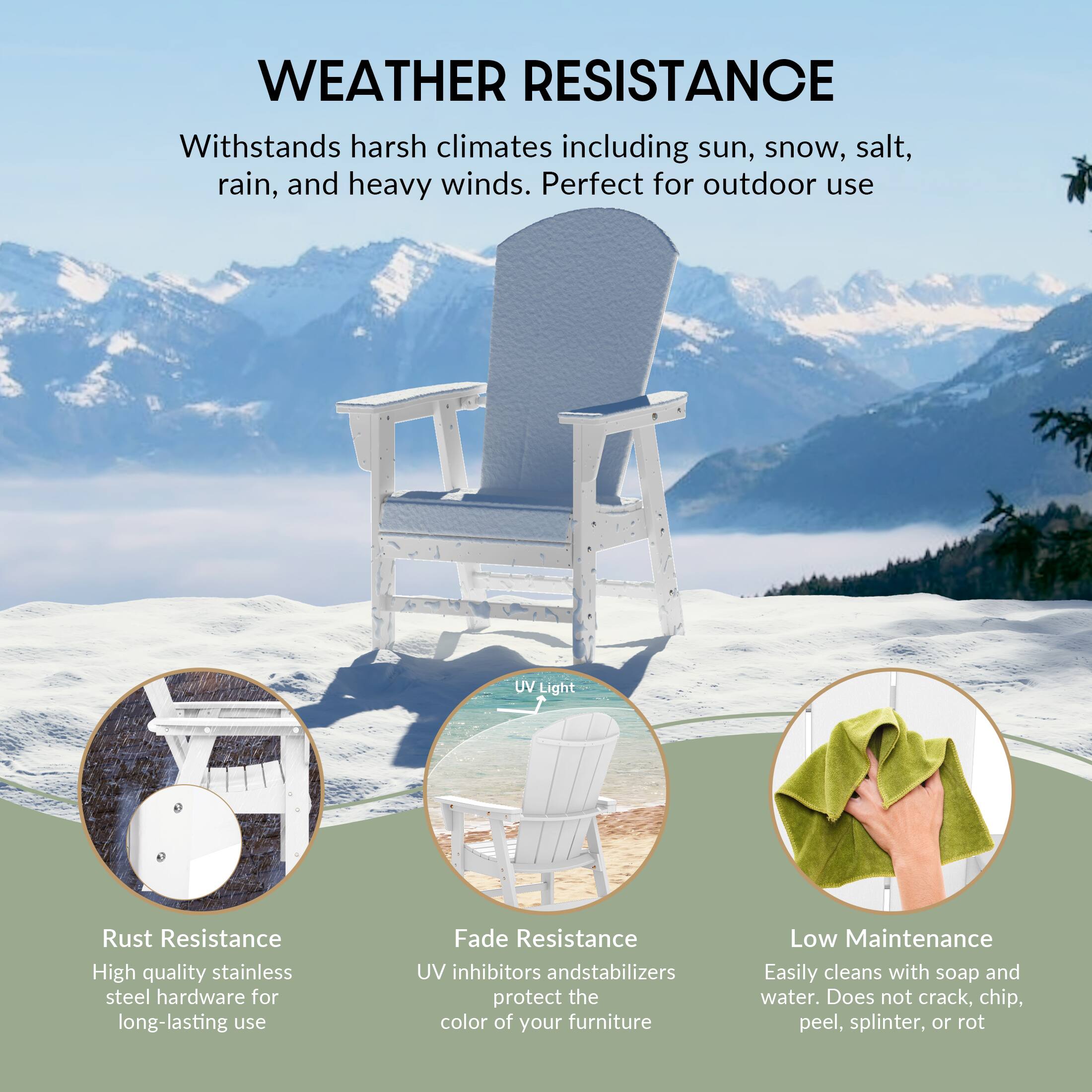 WEATHER RESISTANCE  
Withstands harsh climates including sun, snow, salt, rain, and heavy winds. Perfect for outdoor use

UV Light

Rust Resistance  
High quality stainless steel hardware for long-lasting use

Fade Resistance  
UV inhibitors and stabilizers protect the color of your furniture

Low Maintenance  
Easily cleans with soap and water. Does not crack, chip, peel, splinter, or rot