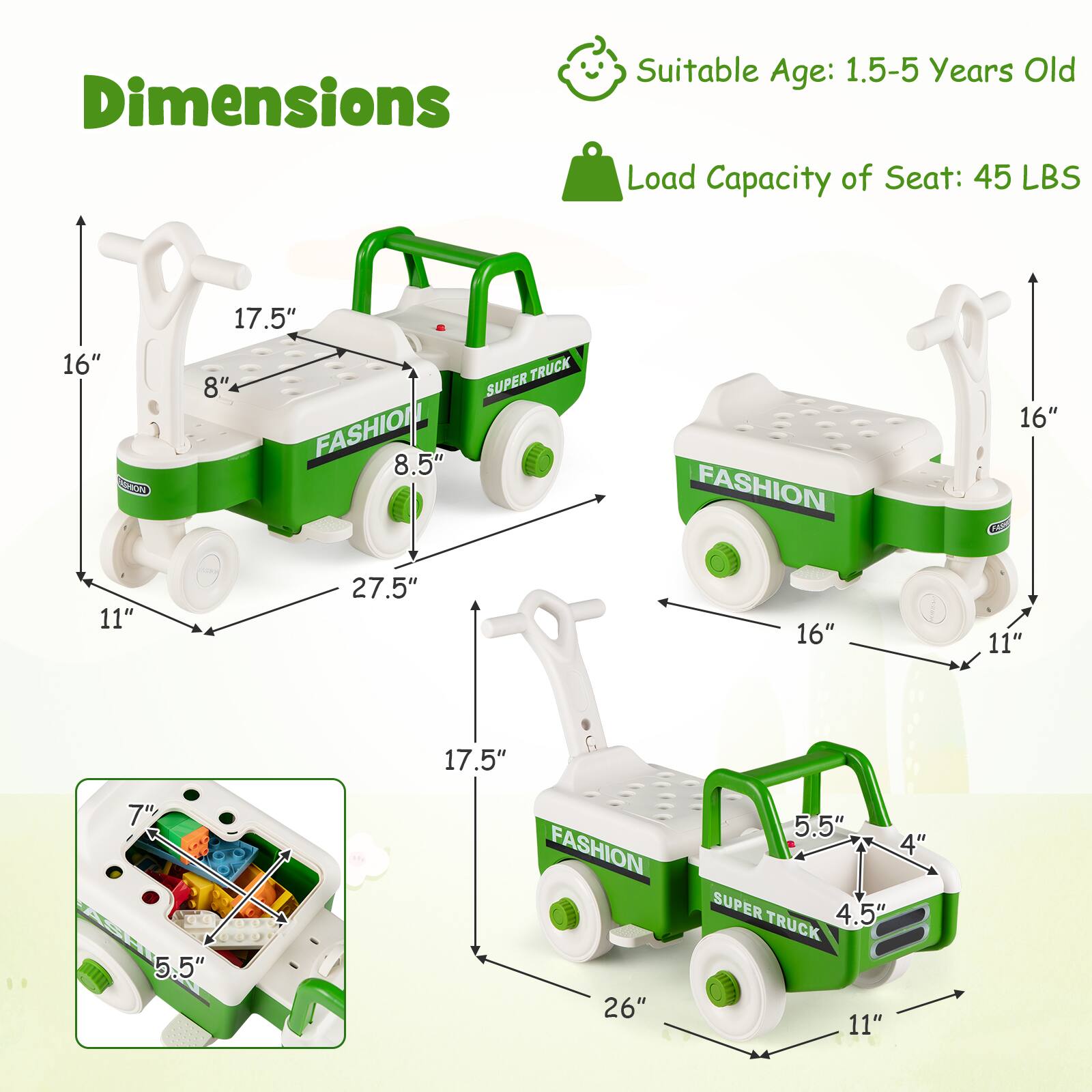 Dimensions  
Suitable Age: 1.5-5 Years Old  
Load Capacity of Seat: 45 LBS  

16" x 17.5"  
SUPERTRUCK  
8" x 8.5"  
FASHION  
16" x 11"  
27.5"  
16" x 11"  
17.5"  
7" x 5.5"  
FASHION  
26" x 5.5"  
4" x 4.5"  
SUPERTRUCK  
11"