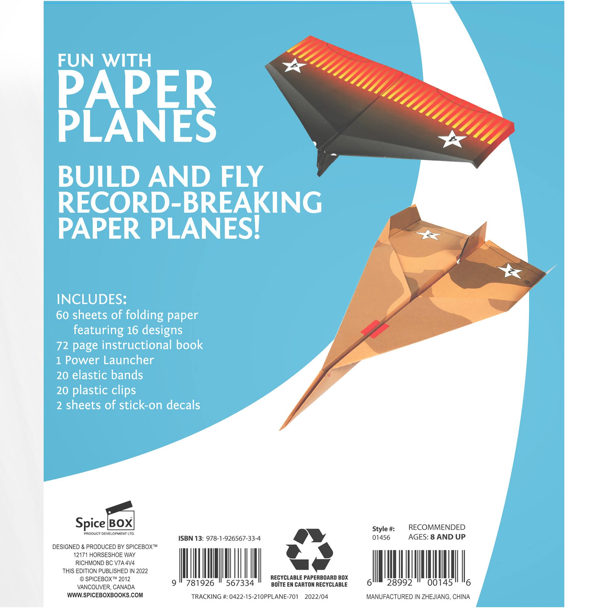 FUN WITH PAPER PLANES BUILD AND FLY RECORD-BREAKING PAPER PLANES! INCLUDES: 60 sheets of folding paper featuring 16 designs 72 page instructional book 1 Power Launcher 20 elastic bands 20 plastic clips 2 sheets of stick-on decals Spice BOX dian VLOENT  DESIGNED & PRODUCED BY SPICEBOX- 12171 HORSESHOE WIRY RICHMOND SC VIA aVE THES EDITION PUBLISHED I 2022 O SPICEBOX 2012 VANCOUVER CANADA WWW.SPICEBOXBOOKS.COM Style#  RECOMMENDED ISBN 13: 978-1-926567-33-4 01456 AGES: 8 AND UP RECYCLABLE PAPERBOARD DEX 9 781926 567334 BOITE N CARTON RECYCLABLE 6 28992 00145 6 TRACKING F 0422-15-210PPLANE-701 2022/04 MANUFACTURED IN CHIEJIANG, CHINA