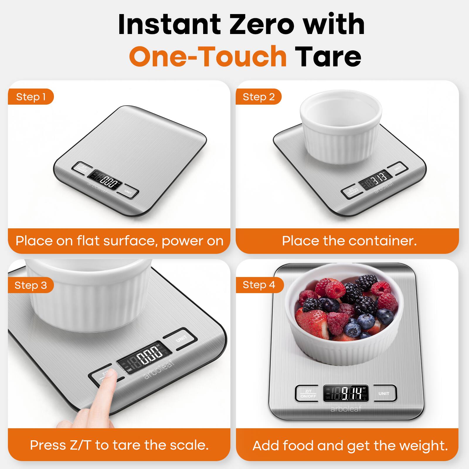 Instant Zero with One-Touch Tare Step 1 Step 2 000 188:3 13 Place on flat surface, power on Place the container. Step 3 Step 4 UNIT COUNTS IN 0 I0 LBS arbolear JUT nADES In 0 I0 LBS Press Z/T to tare the scale. Add food and get the weight.