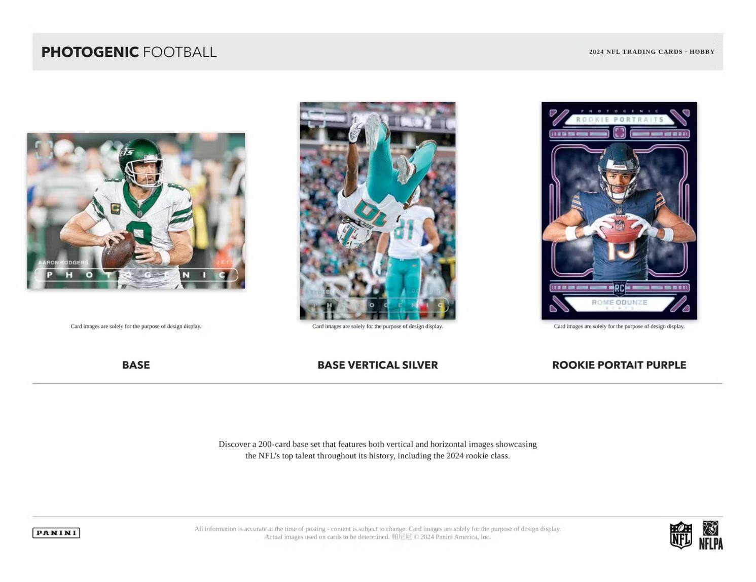 PHOTOGENIC FOOTBALL

2024 NFL TRADING CARDS • HOBBY

BASE

BASE VERTICAL SILVER

ROOKIE PORTRAIT PURPLE

Card images are solely for the purpose of design display.

Discover a 200-card base set that features both vertical and horizontal images showcasing the NFL's top talent throughout its history, including the 2024 rookie class.

All information is accurate at the time of posting - content is subject to change. Card images are solely for the purpose of design display. Actual images used on cards to be determined.

© 2024 Panini America, Inc.

NFL NFLPA