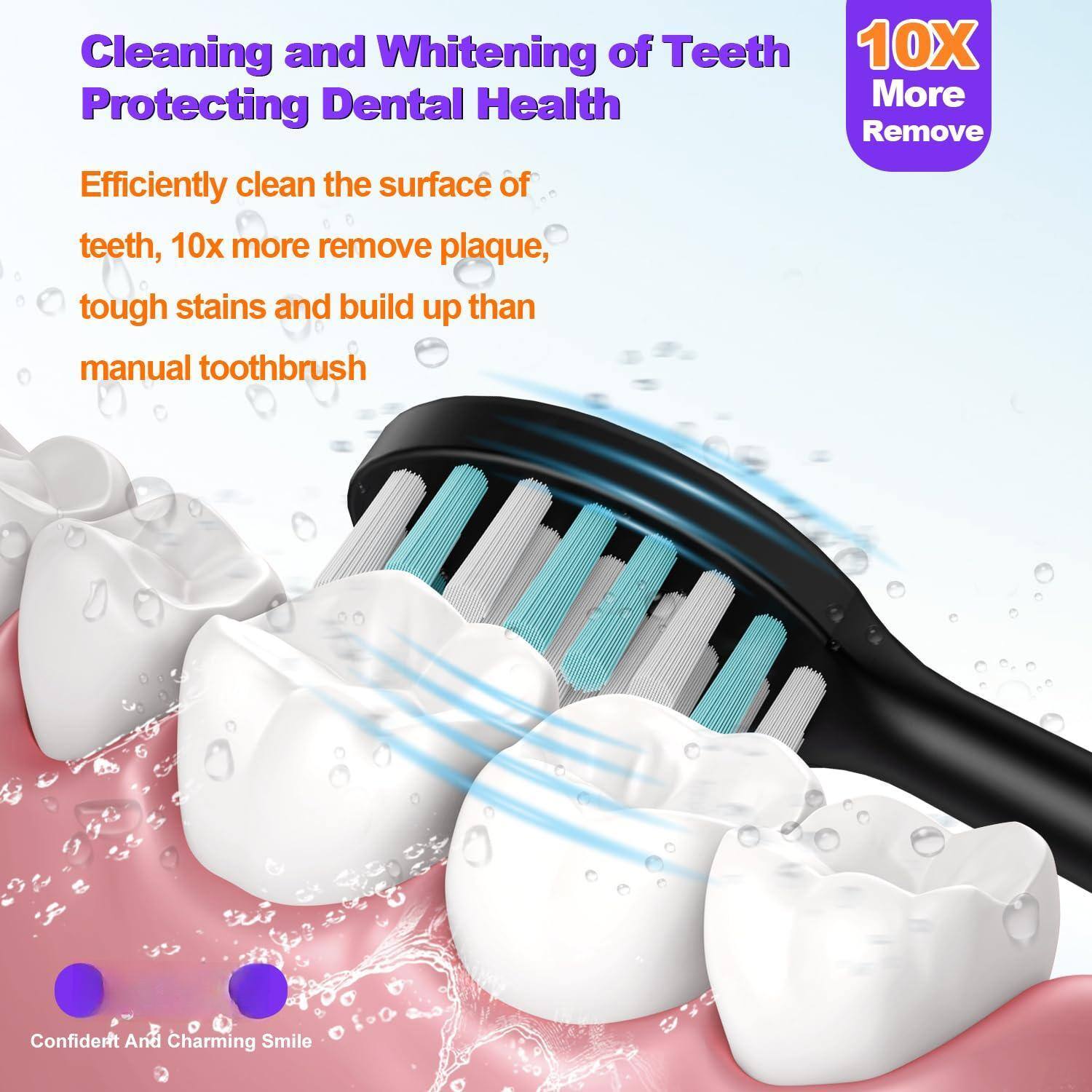 Cleaning and Whitening of Teeth  
Protecting Dental Health  

Efficiently clean the surface of teeth, 10x more remove plaque, tough stains and build up than manual toothbrush  

10X More Remove  

Confident And Charming Smile