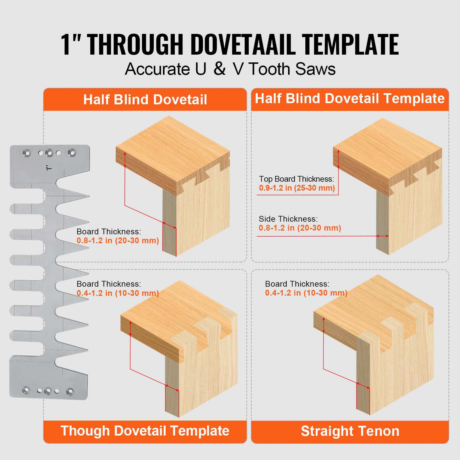 1" THROUGH DOVETAIL TEMPLATE  
Accurate U & V Tooth Saws  

Half Blind Dovetail  
Half Blind Dovetail Template  

Top Board Thickness: 0.9-1.2 in (25-30 mm)  
Side Thickness: 0.8-1.2 in (20-30 mm)  
Board Thickness: 0.8-1.2 in (20-30 mm)  

Through Dovetail Template  
Straight Tenon  

Board Thickness: 0.4-1.2 in (10-30 mm)  
Board Thickness: 0.4-1.2 in (10-30 mm)