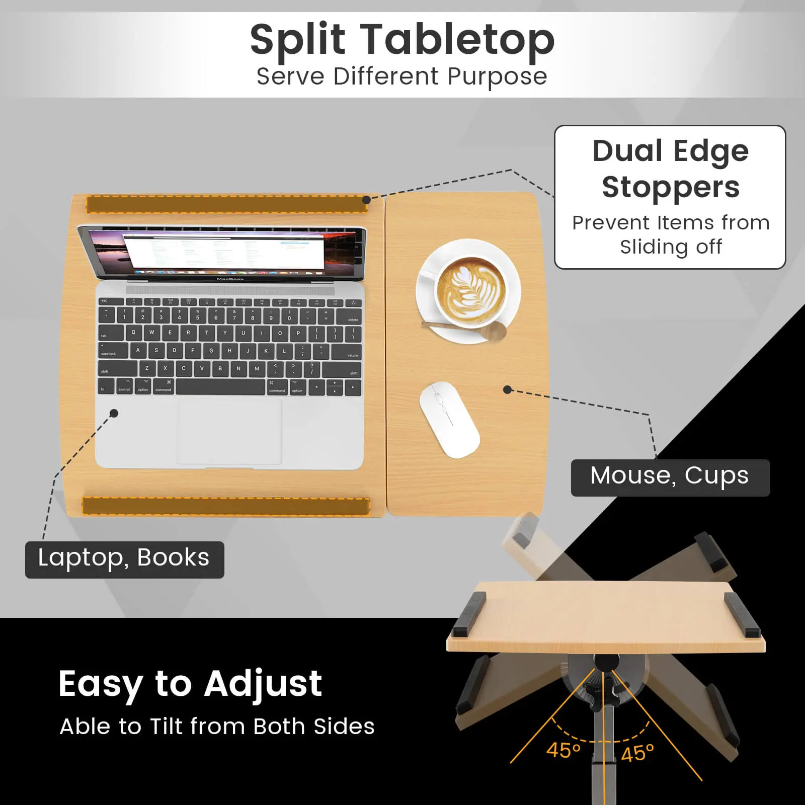 Split Tabletop  
Serve Different Purpose  

Dual Edge Stoppers  
Prevent Items from Sliding off  

Mouse, Cups  
Laptop, Books  

Easy to Adjust  
Able to Tilt from Both Sides  
45° 45°