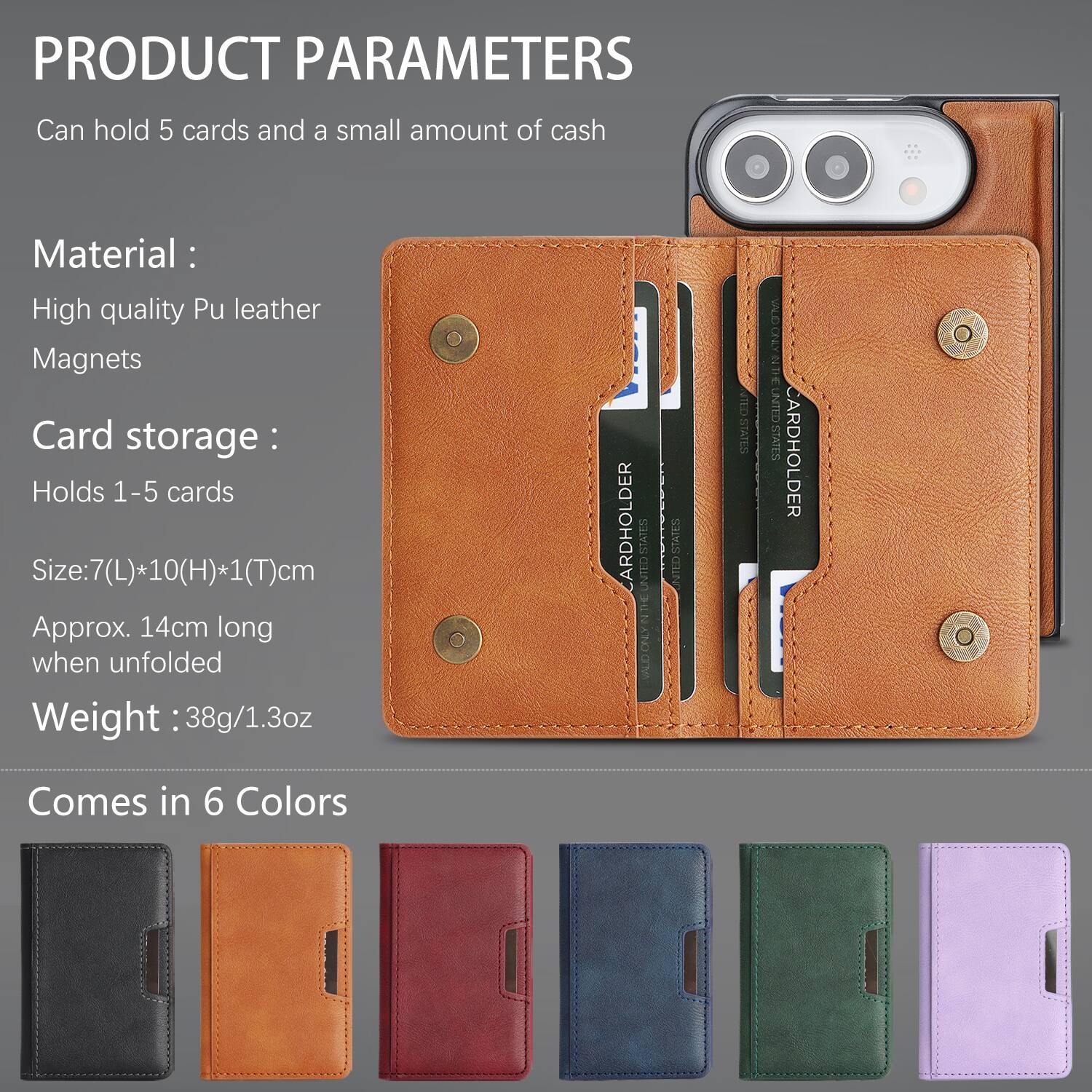 PRODUCT PARAMETERS
Can hold 5 cards and a small amount of cash

Material:
High quality Pu leather
Magnets

Card storage:
Holds 1-5 cards

Size: 7(L)*10(H)*1(T)cm
Approx. 14cm long when unfolded

Weight: 38g/1.3oz

CARDHOLDER
STATES CLAV
STATES UNITED
TATES
UNITED STATES

Comes in 6 Colors