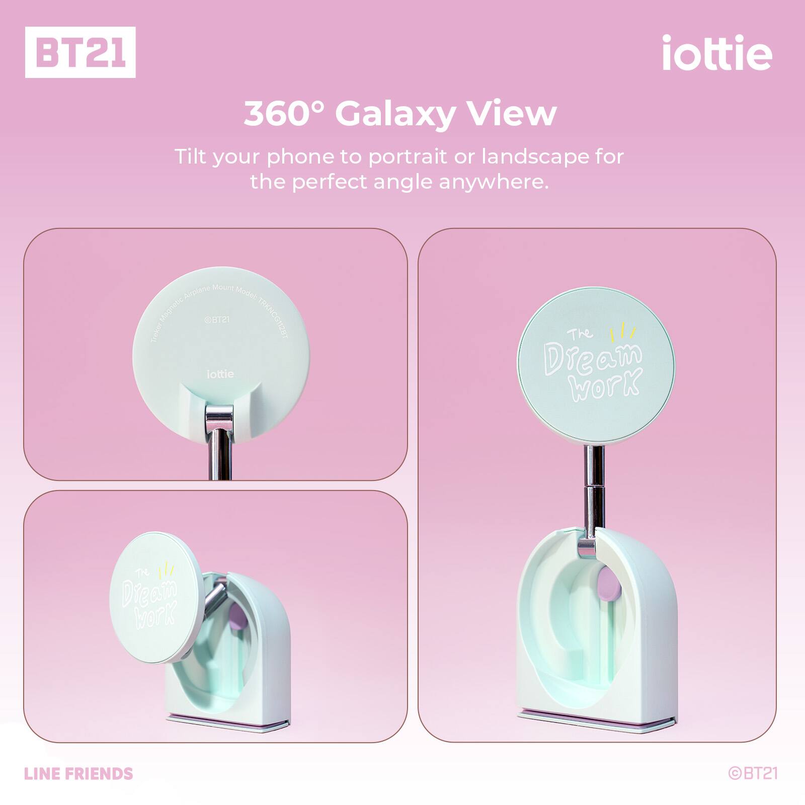 BT21 iottie 360° Galaxy View  
Tilt your phone to portrait or landscape for the perfect angle anywhere.  
Model: Magnone B12  
TRENCON2ET  
Trokes iottle  
The Dream Work  
TH Dieam MorK  
LINE FRIENDS BT21