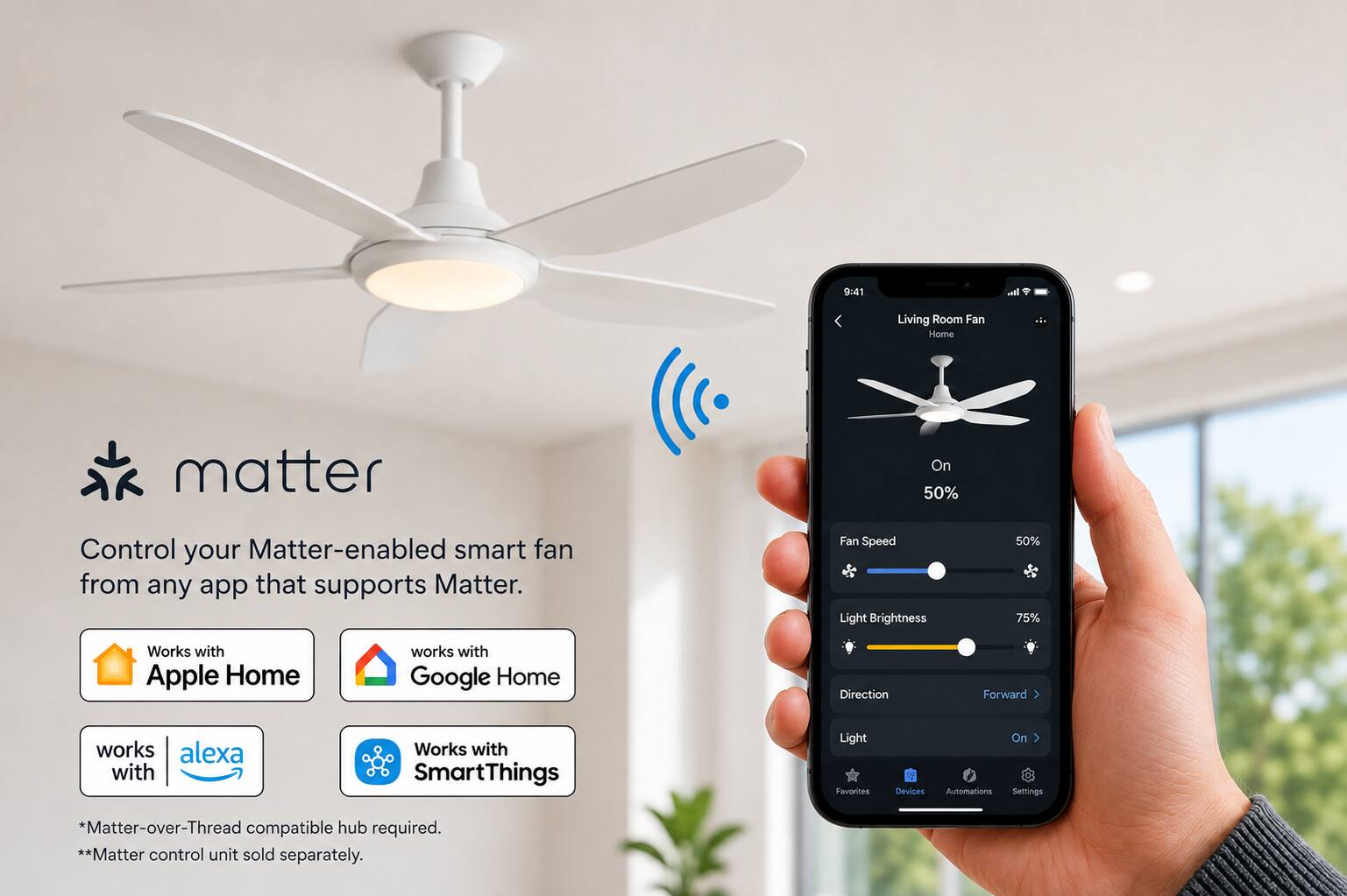 9:41

Living Room Fan Home

matter

Control your Matter-enabled smart fan from any app that supports Matter.

Fan Speed Light Brightness
50% 75%

Works with Apple Home
works with Google Home
works with Alexa
Works with SmartThings

Direction
Forward

Light
On

Favorites Devices Automations Settings

*Matter-over-Thread compatible hub required. **Matter control unit sold separately.