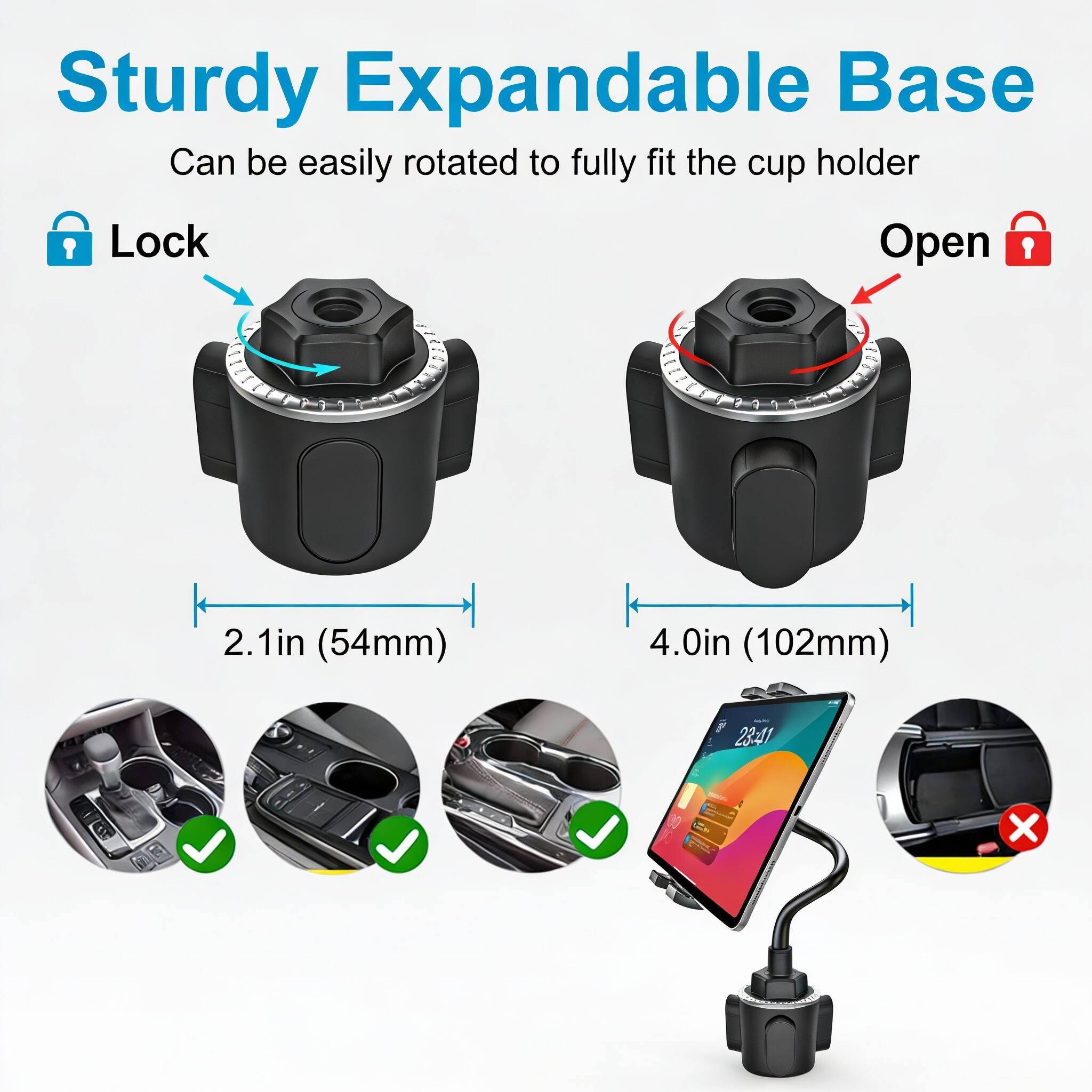 Sturdy Expandable Base  
Can be easily rotated to fully fit the cup holder  

Lock  
Open  

2.1in (54mm)  
4.0in (102mm)