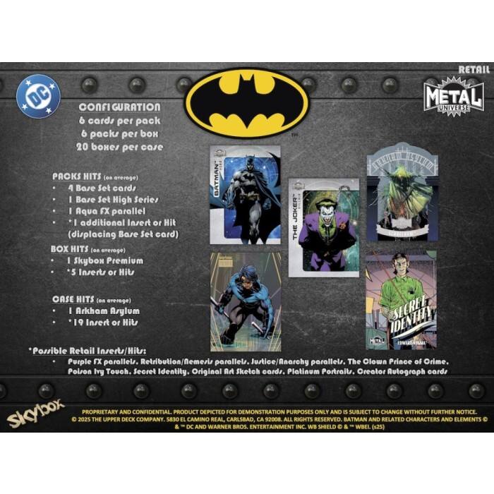 DC CONFIGURATION  
6 cards per pack  
6 packs per box  
20 boxes per case  

PACKS HITS (on average)  
- 4 Base Set cards  
- 1 Base Set High Series  
- 1 Aqua FX parallel  
- 1 additional Insert or Hit (displacing Base Set card)  

BOX HITS (on average)  
- 1 Skybox Premium  
- 5 Inserts or Hit  

CASE HITS (on average)  
- 1 Arkham Arylum  
- 19 Insert or Hit  

Possible Retail Inserts/Hit:  
- Purple FX parallels  
- Retribution/Nemesis parallel  
- Justice/Anarchy parallels  
- The Clown Prince of Crime  
- Poison Ivy Touch  
- Secret Identity  
- Original Art Sketch cards  
- Platinum Portraits  
- Creator Autograph cards  

Skybox  
PROPRIETARY AND CONFIDENTIAL PRODUCT DEPICTED FOR DEMONSTRATION PURPOSES ONLY AND IS SUBJECT TO CHANGE WITHOUT FURTHER NOTICE  
© 2025 THE UPPER DECK COMPANY, 5830 EL CAMINO REAL, CARLSBAD CA 92008  
ALL RIGHTS RESERVED  
BATMAN AND RELATED CHARACTERS AND ELEMENTS