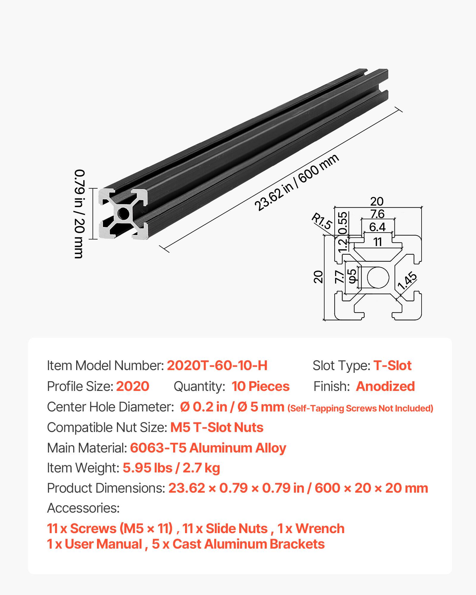 0.79 in / 20 mm  
23.62 in / 600 mm  
Item Model Number: 2020T-60-10-H  
Slot Type: T-Slot  
Profile Size: 2020  
Quantity: 10 Pieces  
Finish: Anodized  
Center Hole Diameter: 0.2 in / 5 mm (Self-Tapping Screws Not Included)  
Compatible Nut Size: M5 T-Slot Nuts  
Main Material: 6063-T5 Aluminum Alloy  
Item Weight: 5.95 lbs / 2.7 kg  
Product Dimensions: 23.62 x 0.79 x 0.79 in / 600 x 20 x 20 mm  
Accessories: 11 x Screws (M5 x 11), 11 x Slide Nuts, 1 x Wrench, 1 x User Manual, 5 x Cast Aluminum Brackets