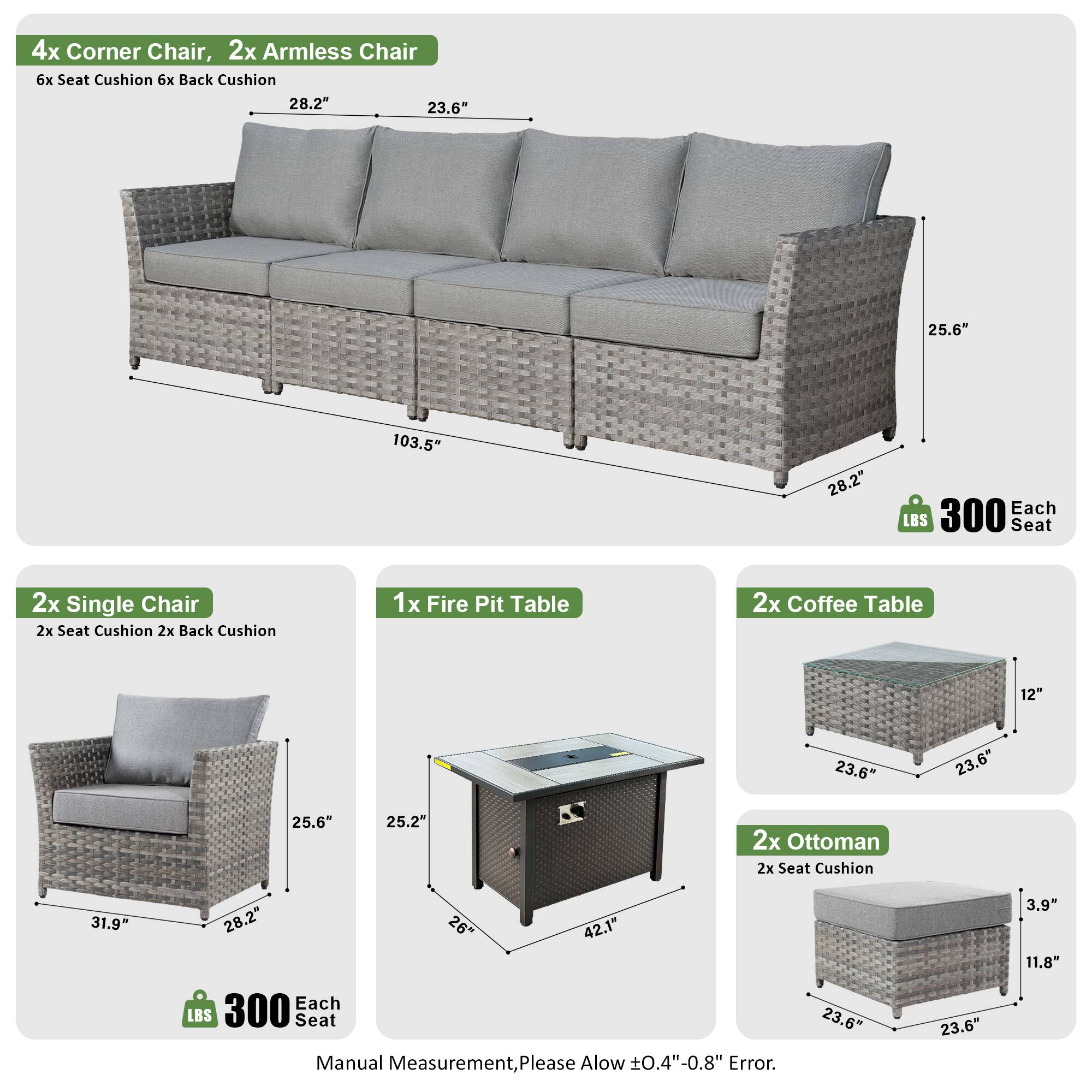 4x Corner Chair, 2x Armless Chair  
6x Seat Cushion, 6x Back Cushion  
Dimensions: 28.2" x 23.6" x 25.6" x 103.5"  
Weight: 300 LBS Each Seat  

2x Single Chair  
2x Seat Cushion, 2x Back Cushion  
Dimensions: 31.9" x 28.2" x 25.6"  
Weight: 300 LBS Each Seat  

1x Fire Pit Table  
Dimensions: 23.6" x 23.6" x 25.2" x 42.1"  

2x Coffee Table  
Dimensions: 12" x 23.6" x 23.6" x 25.6"  

2x Ottoman  
2x Seat Cushion  
Dimensions: 23.6" x 23.6" x 3.9" x 11.8"  

Manual Measurement, Please Allow ±0.4"-0.8" Error.