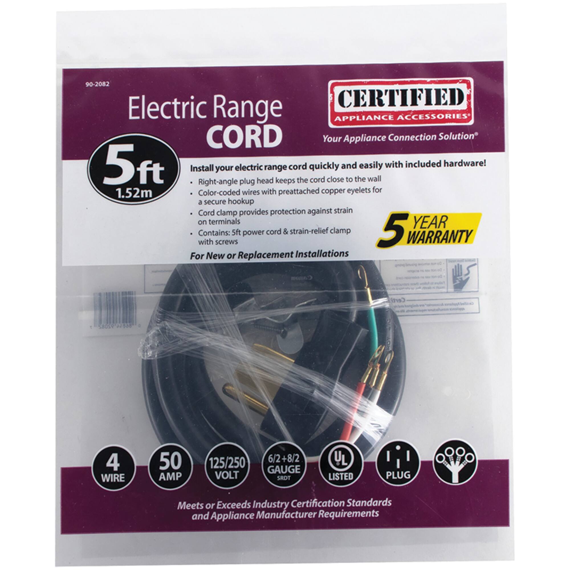 90-2082 Electric Range CORD

CERTIFIED APPLIANCE ACCESSORIES

Your Appliance Connection Solution

5ft cord quickly and easily with included hardware! Install your electric range plug head keeps the cord close to the wall

Right-angle 1.52m

Color-coded wires with preattached copper eyelets for a secure hookup

Cord clamp provides protection against strain on terminals

Contains: 5ft power cord & strain-relief clamp with screws

For New or Replacement Installations

4 WIRE

50 AMP

125/250 VOLT

6/2+8/2 GAUGE

5 YEAR WARRANTY

Meets or Exceeds Industry Certification Standards and Appliance Manufacturer Requirements