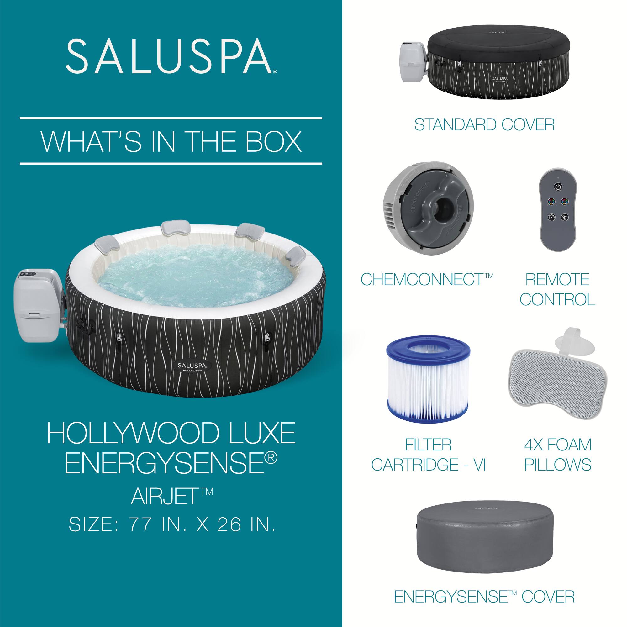 SALUSPA

WHAT'S IN THE BOX

HOLLYWOOD LUXE ENERGYSENSE® AIRJET™
SIZE: 77 IN. X 26 IN.

STANDARD COVER

CHEMCONNECT™

REMOTE CONTROL

FILTER CARTRIDGE - VI

4X FOAM PILLOWS

ENERGYSENSE™ COVER