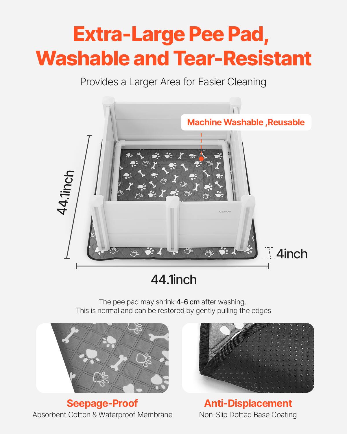 Extra-Large Pee Pad, Washable and Tear-Resistant  
Provides a Larger Area for Easier Cleaning  

Machine Washable, Reusable  

44.1 inch x 44.1 inch x 4 inch  

The pee pad may shrink 4-6 cm after washing. This is normal and can be restored by gently pulling the edges.  

Seepage-Proof  
Absorbent Cotton & Waterproof Membrane  

Anti-Displacement  
Non-Slip Dotted Base Coating