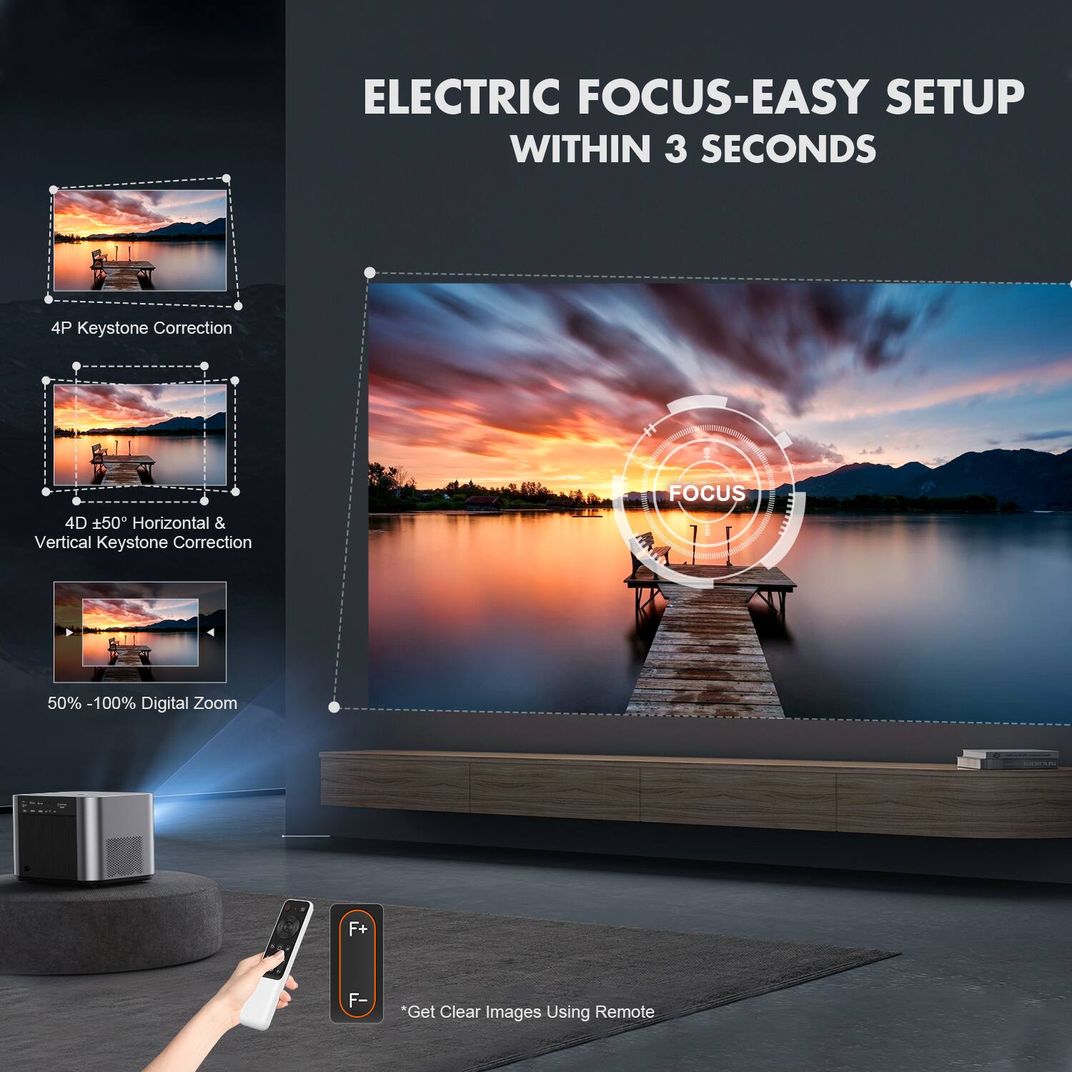 ELECTRIC FOCUS-EASY SETUP WITHIN 3 SECONDS

4P Keystone Correction

4D ±50° Horizontal & Vertical Keystone Correction

50% - 100% Digital Zoom

*Get Clear Images Using Remote