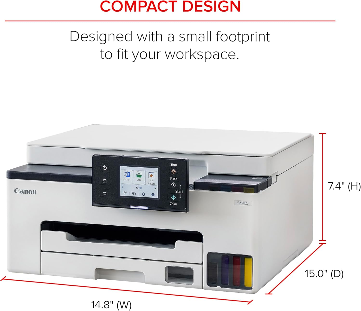 COMPACT DESIGN  
Designed with a small footprint to fit your workspace.  

Canon 1 Co Scam My Weies 3 Black Start J Color GX1020  
7.4" (H) 15.0" (D) 14.8" (W)