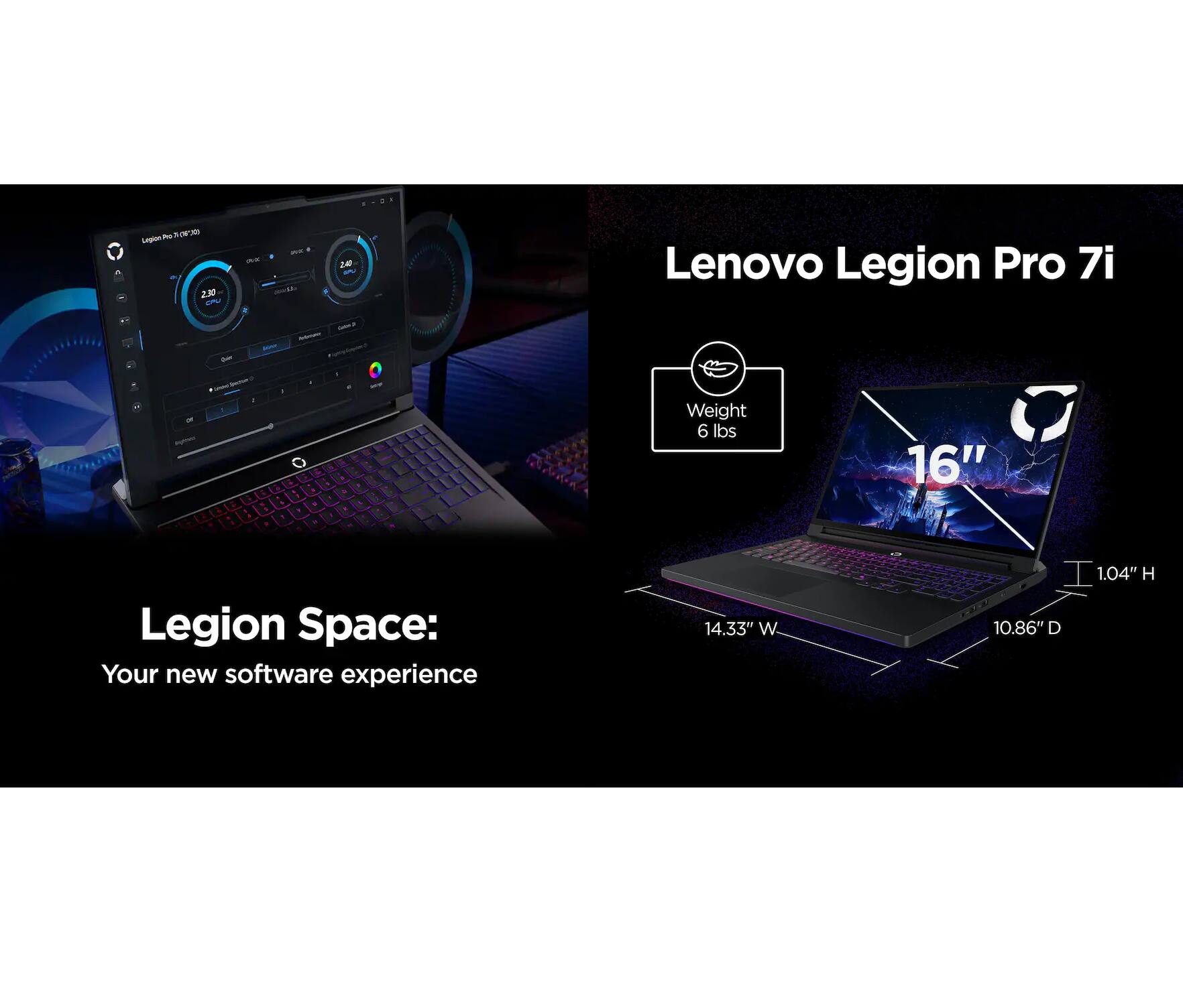 Lenovo Legion Pro 7i

Legion Space: Your new software experience

- Weight: 6 lbs
- 16" Display
- 14.33" W
- 1.04" H
- 10.86" D