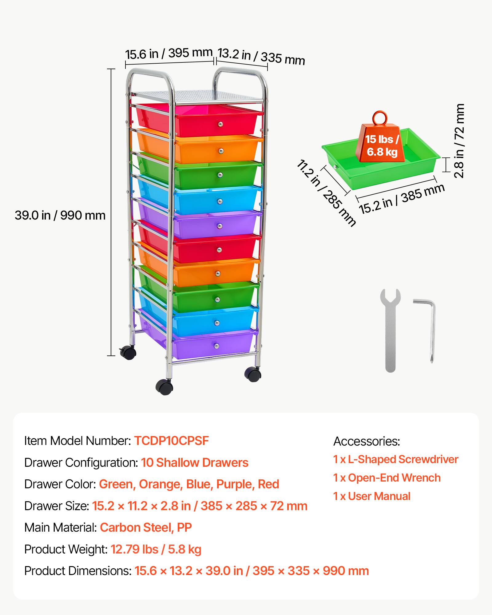 15.6 in / 395 mm  
13.2 in / 335 mm  
39.0 in / 990 mm  

15 lbs / 6.8 kg  

2.8 in / 72 mm  
11.2 in / 285 mm  
15.2 mm  

Item Model Number: TCDP10CPSF  

Accessories:  
- 1 x L-Shaped Screwdriver  
- 1 x Open-End Wrench  
- 1 x User Manual  

Drawer Size: 15.2 x 11.2 x 2.8 in / 385 x 285 x 72 mm  

Main Material: Carbon Steel, PP  

Product Weight: 12.79 lbs / 5.8 kg  

Product Dimensions: 15.6 x 13.2 x 39.0 in / 395 x 335 x 990 mm  

Drawer Color: Green, Orange, Blue, Purple, Red