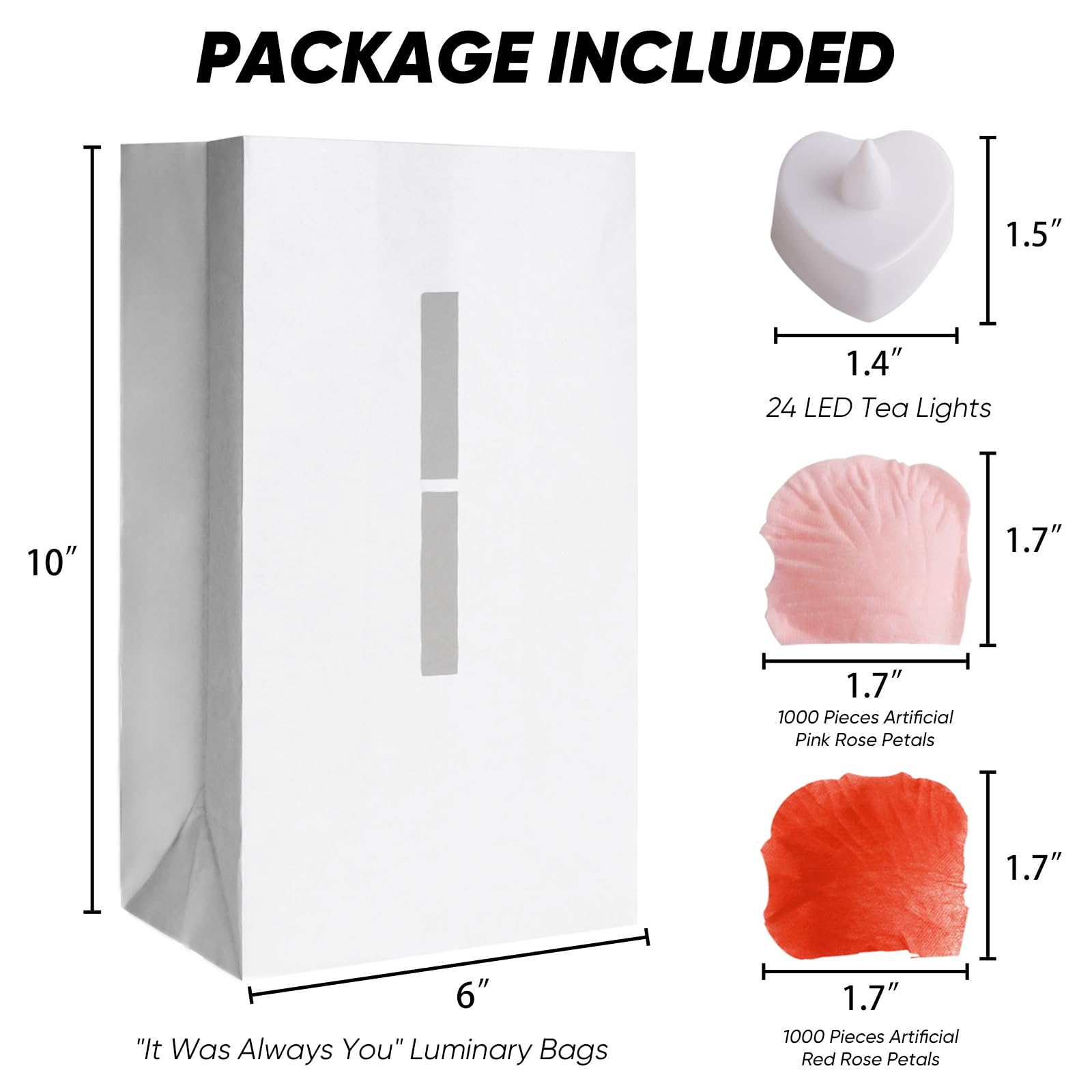 PACKAGE INCLUDED

- 24 LED Tea Lights
  - 1.5" x 1.4"

- "It Was Always You" Luminary Bags
  - 10" x 6"

- 1000 Pieces Artificial Pink Rose Petals
  - 1.7" x 1.7"

- 1000 Pieces Artificial Red Rose Petals
  - 1.7" x 1.7"