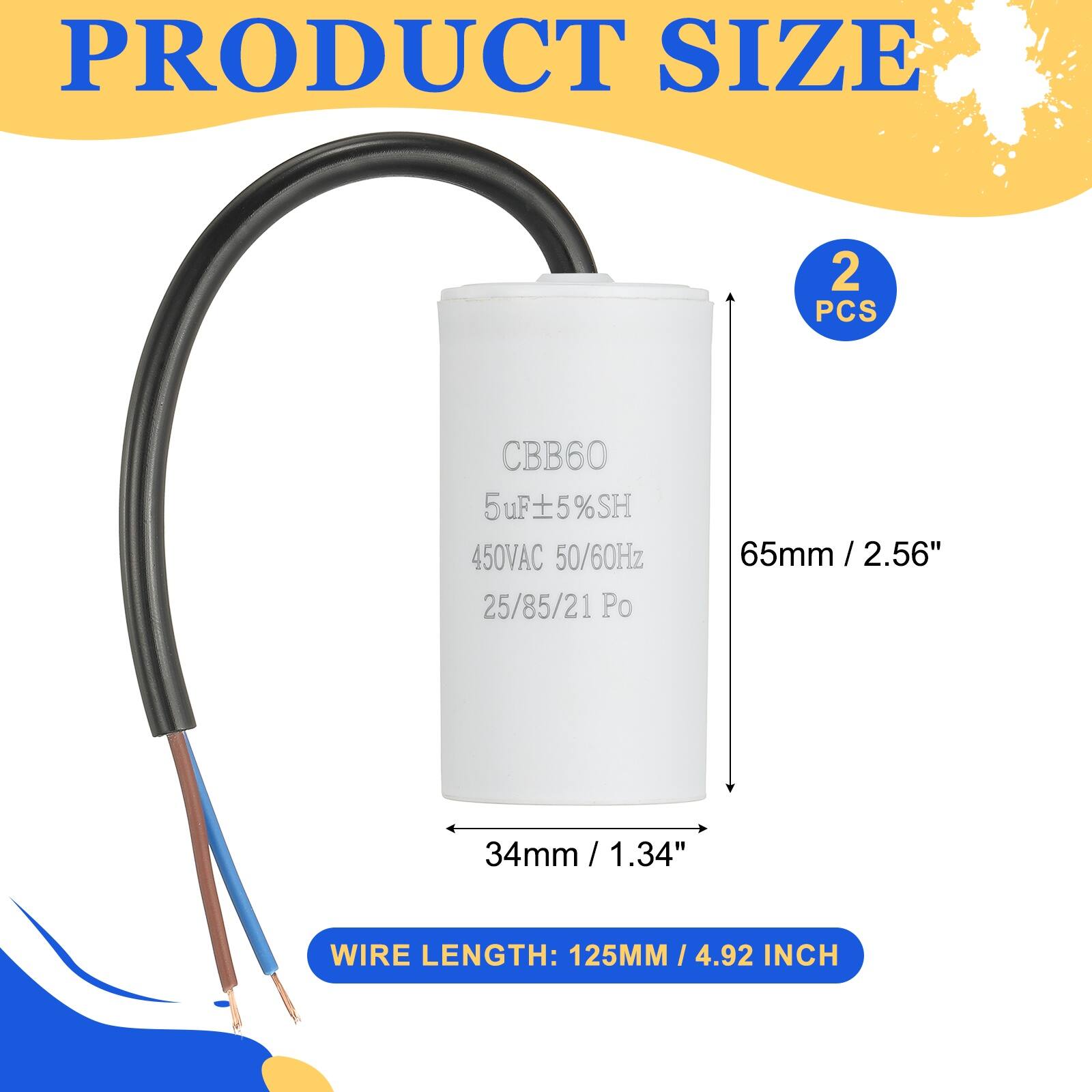 PRODUCT SIZE  
2 PCS  
CBB60 5uF 5%SH 450VAC 50/60Hz 25/85/21 Po  
65mm / 2.56"  
34mm / 1.34"  
WIRE LENGTH: 125MM / 4.92 INCH