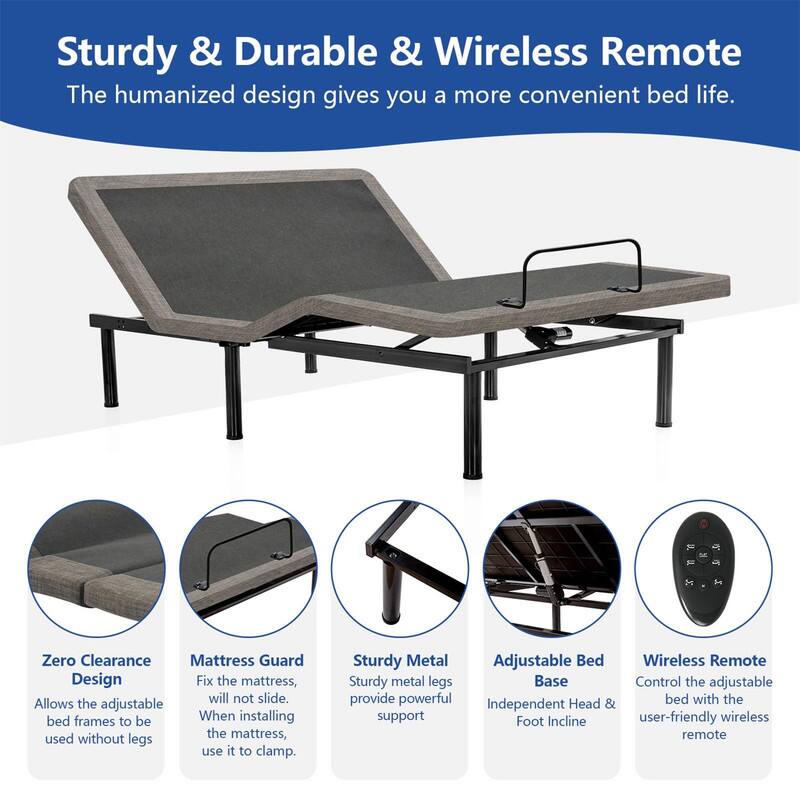Sturdy & Durable & Wireless Remote
The humanized design gives you a more convenient bed life.

Zero Clearance Design
Allows the adjustable bed frames to be used without legs.

Mattress Guard
Fix the mattress, will not slide. When installing the mattress, use it to clamp.

Sturdy Metal
Sturdy metal legs provide powerful support.

Adjustable Bed Base
Independent Head & Foot Incline

Wireless Remote
Control the adjustable bed with the user-friendly wireless remote.