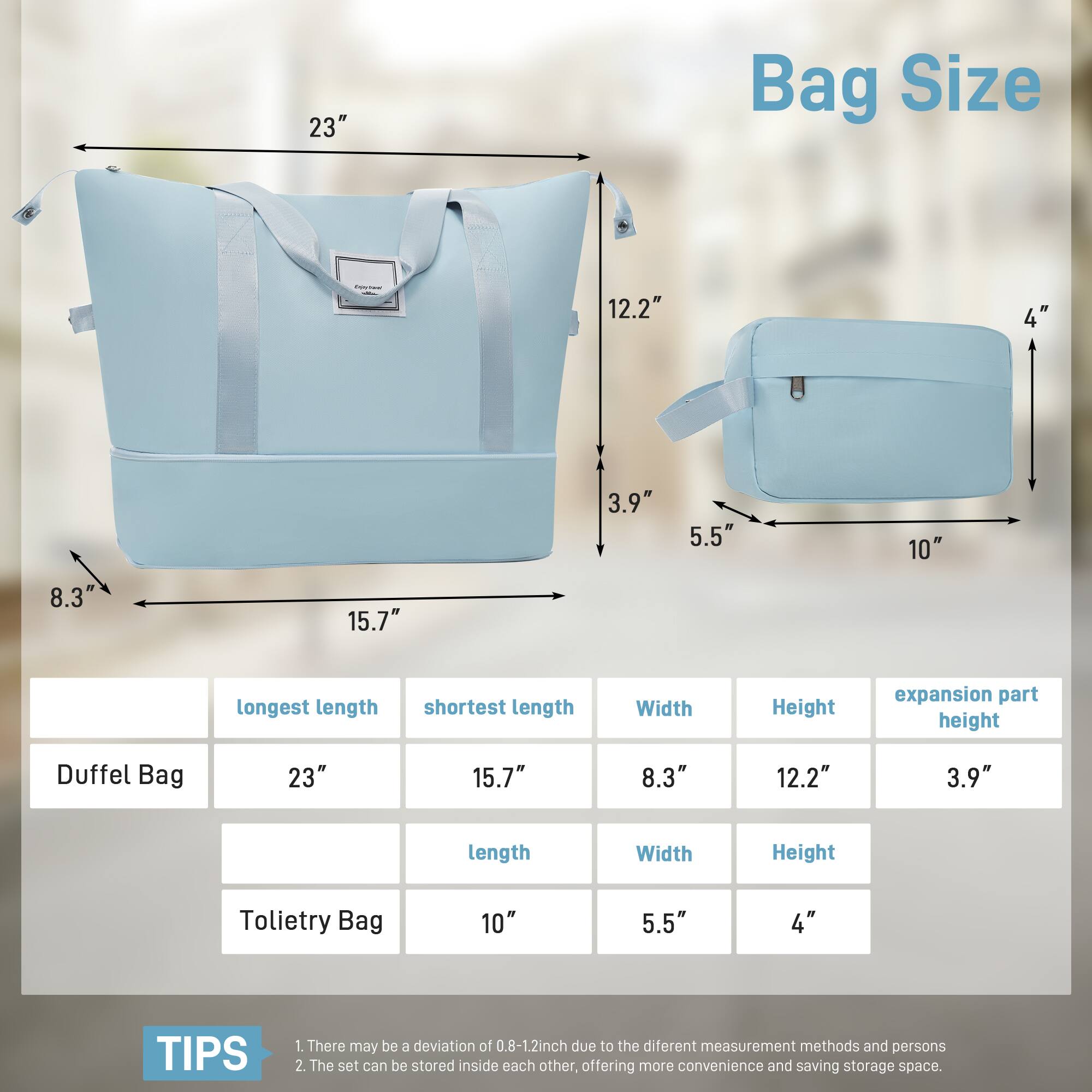 Bag Size

23" Bag Size

- Duffel Bag: 23" (longest length), 15.7" (shortest length), 8.3" (Width), 12.2" (Height), 3.9" (expansion part height)
- Toteity Bag: 10" (length), 5.5" (Width), 4" (Height)

TIPS
1. There may be a deviation of 0.8-1.2 inch due to the different measurement methods and persons
2. The set can be stored inside each other, offering more convenience and saving storage space.