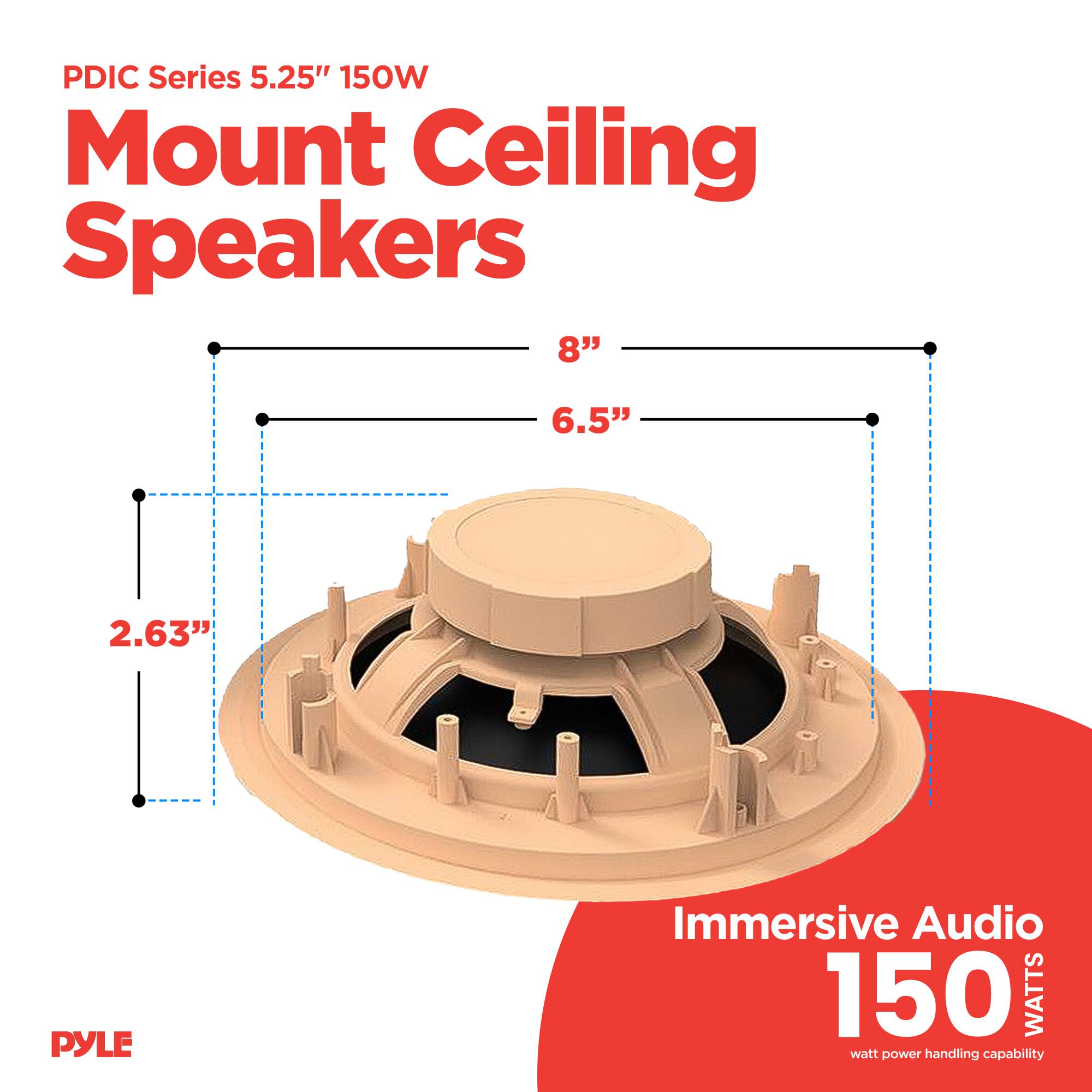 PDIC Series 5.25" 150W Mount Ceiling Speakers

- Diameter: 8"
- Depth: 6.5"
- Height: 2.63"

Immersive Audio
150 WATTS
watt power handling capability

PYLE