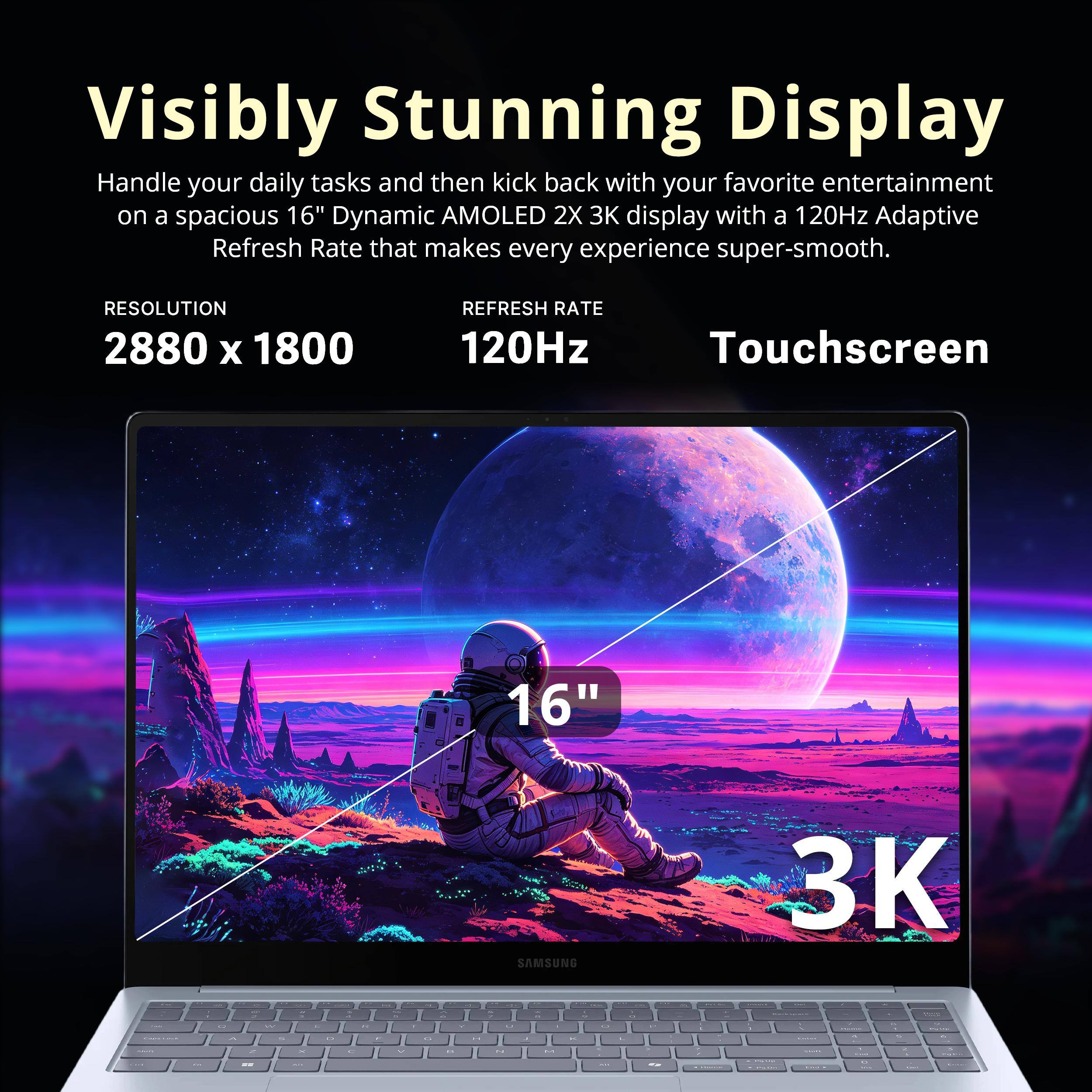 Visibly Stunning Display

Handle your daily tasks and then kick back with your favorite entertainment on a spacious 16" Dynamic AMOLED 2X 3K display with a 120Hz Adaptive Refresh Rate that makes every experience super-smooth.

RESOLUTION 2880 x 1800
REFRESH RATE 120Hz
Touchscreen