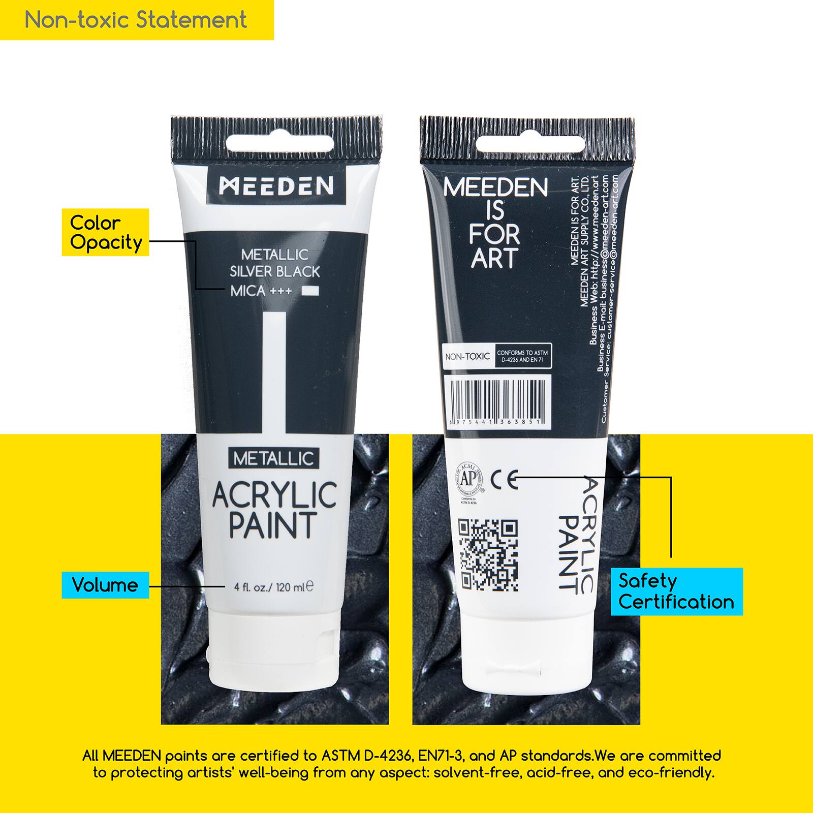 Non-toxic Statement

Color Opacity Volume
MEEDEN METALLIC SILVER BLACK MICA METALLIC ACRYLIC PAINT 4 fl. oz./ 120 ml

MEEDEN ART. LTD. www.meeden-art.com
Business: business@meeden-art.com
Customer Service: customer@meeden-art.com

All MEEDEN paints are certified to ASTM D-4236, EN71-3, and AP standards. We are committed to protecting artists' well-being from any aspect: solvent-free, acid-free, and eco-friendly.