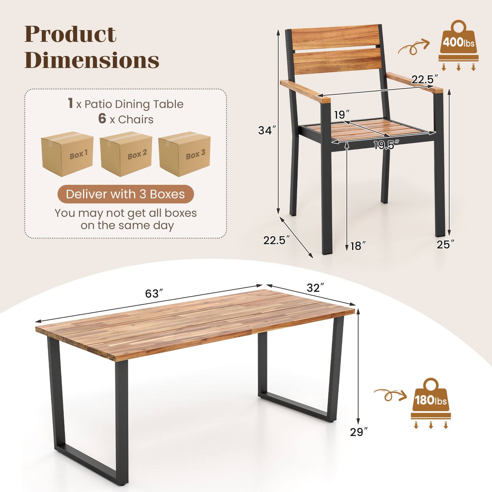 Product Dimensions

1 x Patio Dining Table
6 x Chairs

Deliver with 3 Boxes
You may not get all boxes on the same day

400lbs
22.5" x 19" x 19.5" (Chair)
34" x 22.5" x 25" (Chair)
63" x 32" x 29" (Table)
180lbs
