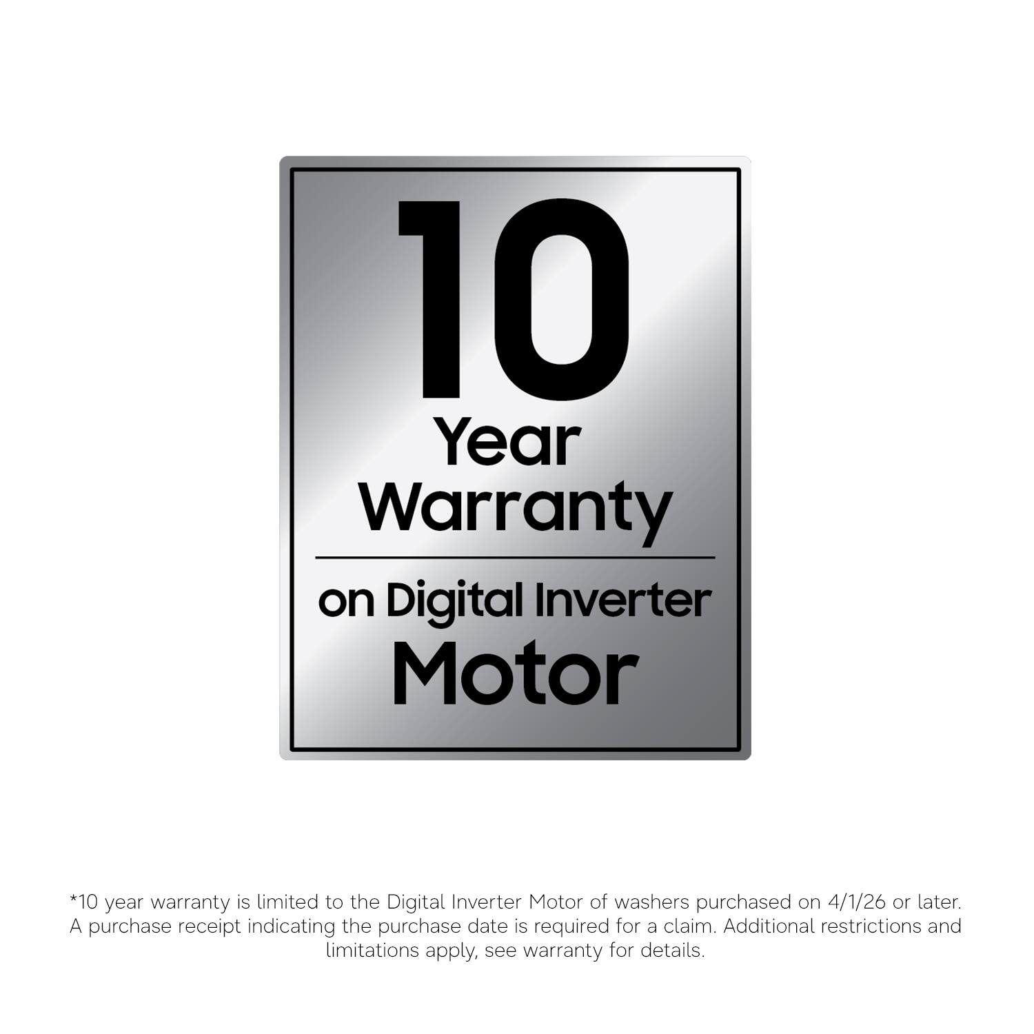 10 Year Warranty on Digital Inverter Motor

*10 year warranty is limited to the Digital Inverter Motor of washers purchased on 4/1/26 or later. A purchase receipt indicating the purchase date is required for a claim. Additional restrictions and limitations apply, see warranty for details.