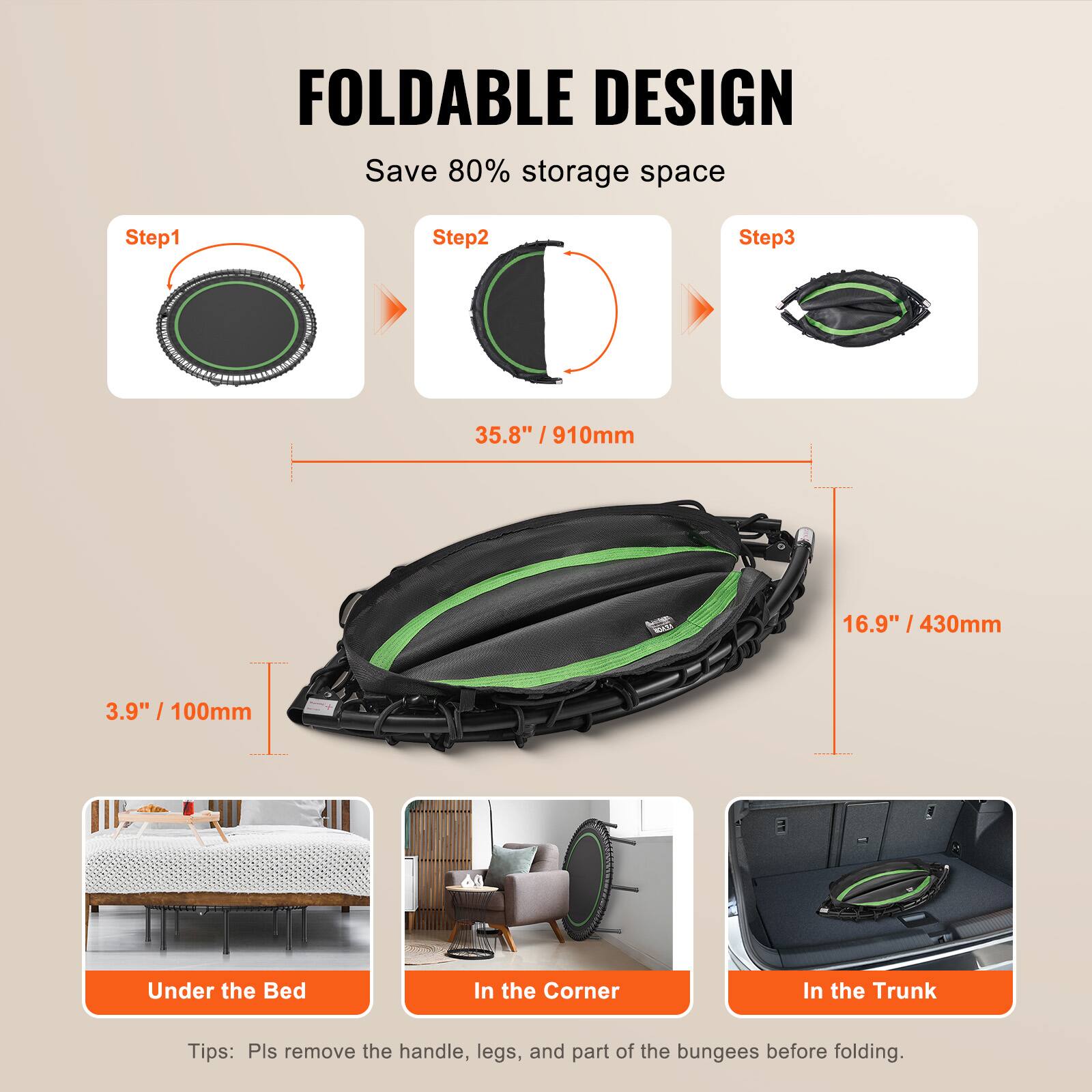 FOLDABLE DESIGN  
Save 80% storage space  

Step1  
Step2  
Step3  

35.8" / 910mm  
16.9" / 430mm  
3.9" / 100mm  

Under the Bed  
In the Corner  
In the Trunk  

Tips: Pls remove the handle, legs, and part of the bungees before folding.