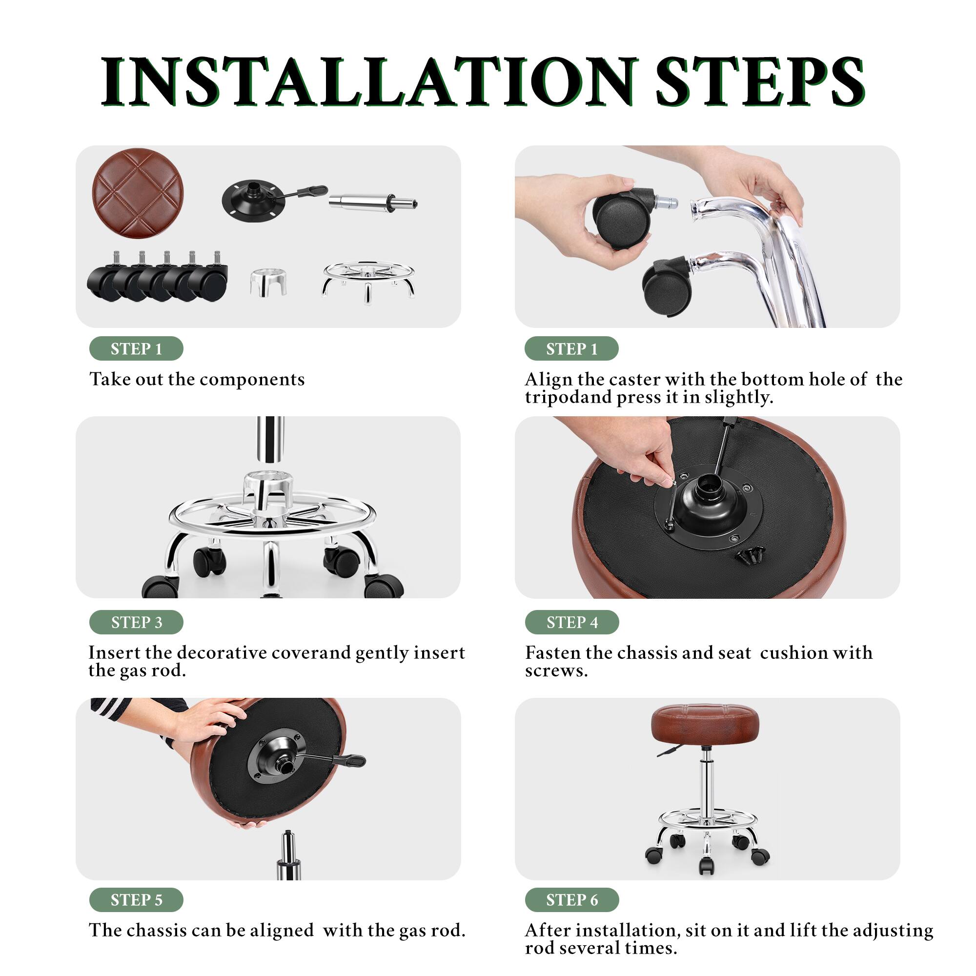 INSTALLATION STEPS

STEP 1
Take out the components

STEP 1
Align the caster with the bottom hole of the tripod and press it in slightly.

STEP 3
Insert the decorative cover and gently insert the gas rod.

STEP 4
Fasten the chassis and seat cushion with screws.

STEP 5
The chassis can be aligned with the gas rod.

STEP 6
After installation, sit on it and lift the adjusting rod several times.