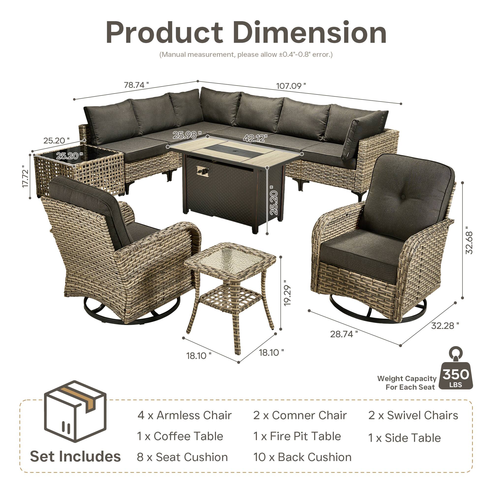Product Dimension (Manual measurement, please allow +0.4-0.8 error.)  
78.74 107.09 25.20 25.98 42.12 17.72 25.20 25.20 32.68 19.29 28.74 32.28 18.10 18.10  

Weight Capacity 350 For Each Seat LBS  

4 x Armless Chair  
2 x Corner Chair  
2 x Swivel Chairs  
1 x Coffee Table  
1 x Fire Pit Table  
1 x Side Table  

Set Includes  
8 x Seat Cushion  
10 x Back Cushion