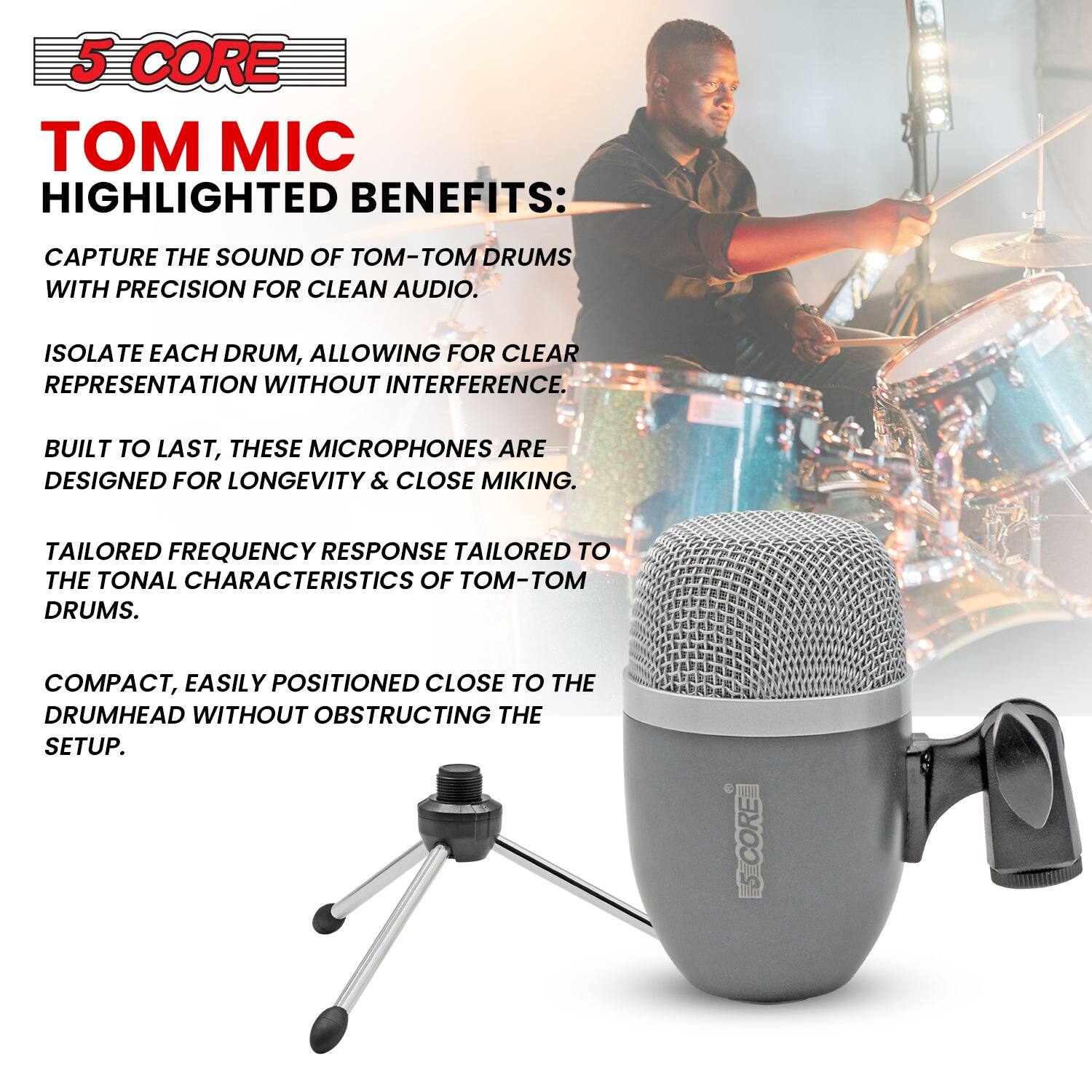 5 CORE  
TOM MIC  

HIGHLIGHTED BENEFITS:  

- CAPTURE THE SOUND OF TOM-TOM DRUMS WITH PRECISION FOR CLEAN AUDIO.  
- ISOLATE EACH DRUM, ALLOWING FOR CLEAR REPRESENTATION WITHOUT INTERFERENCE.  
- BUILT TO LAST, THESE MICROPHONES ARE DESIGNED FOR LONGEVITY & CLOSE MIKING.  
- TAILORED FREQUENCY RESPONSE TAILORED TO THE TONAL CHARACTERISTICS OF TOM-TOM DRUMS.  
- COMPACT, EASILY POSITIONED CLOSE TO THE DRUMHEAD WITHOUT OBSTRUCTING THE SETUP.